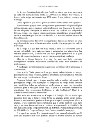 A VIAGEM NO TEMPO
~ 289 ~
As árvores Sequóias da família das Coníferas sabem que a sua esperança
de vida está estimada numa média de 3500 anos de tempo. Na verdade, a
árvore mais antiga no mundo tem 9500 anos, é um pinheiro comum na
Noruega.
Como é possível que tudo o que existe saiba quanto tempo está a passar?!
Possivelmente porque todos os organismos possuem um relógio biológico
próprio interno, que os mantém sintonizados com esta frequência do tempo.
Só que ninguém sabe quais os meios exactos que ocultam esta enigmática
força do tempo. Este imenso império continua a aguardar por um explorador
astuto e corajoso que descubra o domínio e o absoluto conhecimento do
fluxo temporal.
Se conseguíssemos descobrir os mecanismos básicos do tempo, os seus
segredos mais íntimos, teríamos em mãos a maior força que governa todo o
Universo!
Se o tempo é o que faz com tudo mude, a uma taxa constante, com a
mesma velocidade para todos os seres e substâncias que disponham das
mesmas propriedades, fazendo com que nada possa permanecer tal e qual
como está, podemos dizer que o tempo é uma constante de mudança.
Mas se o tempo também é o que faz com que tudo continue,
analogamente também poderíamos considerá-lo como uma constante de
continuidade.
A mudança e a impermanência exigem uma lei intemporal de eternidade e
continuidade.
Num sentido óbvio, podemos dizer que somos todos viajantes no tempo,
pois mesmo que nada façamos, seremos arrastados inexoravelmente por esta
força do tempo em direcção ao futuro.
Podemos deduzir que o tempo mantém toda a matéria informada da
passagem do tempo, sem excepções. Há um padrão no tempo e uma sintonia
que sensibiliza todas as substâncias moleculares e todos os elementos
químicos para a passagem desta força. E qual é o elemento fundamental
constituinte dos organismos biológicos e não biológicos? Qual é a
constituição fundamental da matéria?
Mais uma vez retornamos ao Campo e à Energia! De tal forma que
podemos dizer que o tempo é uma forma de energia, como tantas outras.
Passando a redundância, podemos dizer que o tempo é a energia que afecta a
energia. O que significa muito claramente que o tempo também viaja pelo
espaço, de uma forma uniforme e contínua, acompanhando a velocidade da
luz, pois este campo temporal também se distribui à velocidade aproximada
de 300.000 km/s. Porque o Tempo é um Campo associado ao espaço.
O tempo é um campo! E o campo temporal é na sua essência uniforme. É
claro que podem existir casos pontuais em que a própria estrutura do espaço
 