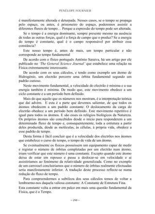 PENÉLOPE FOURNIER
~ 290 ~
é manifestamente alterada e deturpada. Nesses casos, se o tempo se propaga
pelo espaço, ou antes, é prisioneiro do espaço, poderemos assistir a
diferentes fluxos de tempo… Porque a expressão do tempo pode ser alterada.
Se o tempo é a energia dominante, sempre presente mesmo na ausência
de todas as outras forças, qual é a força de campo que o produz? Se a energia
do tempo é constante, qual é o campo responsável por atribuir essa
constância?
Este nosso tempo é, antes de mais, um tempo particular e não
corresponde ao tempo fundamental
De acordo com o físico português António Saraiva, há um artigo por ele
publicado no ‘The General Science Journal’ que estabelece uma relação na
Física extremamente interessante.
De acordo com os seus cálculos, e tendo como exemplo um átomo de
Hidrogénio, um electrão percorre uma órbita fundamental segundo um
padrão curioso.
Neste movimento fundamental, a velocidade do electrão é mínima e a sua
energia também é mínima. De modo que, este movimento obedece a um
ciclo constante e a um período bem definido.
Mais do que aquilo que os números nos mostram, é a interpretação teórica
que daí advém. E esta é a parte que devemos salientar, de que todos os
átomos obedecem a um padrão constante. O deslocamento da carga do
electrão obedece a um período bem definido. Este movimento repetitivo é
igual para todos os átomos. E são esses os relógios biológicos da Natureza.
Os próprios átomos são concebidos desde o início para responderem a um
determinado fluxo de tempo e, consequentemente, toda a estrutura a partir
deles produzida, desde as moléculas, às células, à própria vida, obedece a
esse padrão de tempo.
Desta forma é fácil concluir que é a velocidade dos electrões nos átomos
que estabelece o curso do tempo, o tempo de vida de um átomo.
Se eventualmente os físicos possuíssem um equipamento capaz de medir
e registar o número de órbitas completadas por um electrão num átomo,
iriam verificar que este número é uma constante. Excepto quando este átomo
deixa de estar em repouso e passa a deslocar-se em velocidade e aí
assistiríamos ao fenómeno da relatividade generalizada. Como no exemplo
de um carrossel concluiríamos que o número de órbitas realmente efectuadas
seria manifestamente inferior. A tradução deste processo reflecte-se numa
redução do fluxo de tempo.
Para compreendermos a subtileza dos seus cálculos temos de voltar a
lembrarmo-nos daquela valiosa constante: A Constante de Estrutura Fina.
Esta constante volta a entrar em palco em mais uma questão fundamental da
Física, que é o Tempo.
 