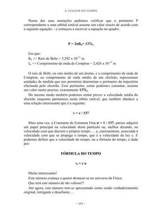 A VIAGEM NO TEMPO
~ 291 ~
Numa das suas anotações podemos verificar que o perímetro P
correspondente a uma orbital estável assume um valor exacto de acordo com
a seguinte equação: - e começou a escrever a equação no quadro.
P = 2πRb= 137λe
Em que:
Rb => Raio de Bohr = 5,292 x 10-11
m
λe => Comprimento de onda de Compton = 2,426 x 10-12
m
O raio de Bohr, ou raio médio de um átomo, e o comprimento de onda de
Compton, ou comprimento de onda médio de um electrão, representam
unidades de medida que nos permitem determinar o perímetro da trajectória
efectuada pelo electrão. Esse perímetro, como podemos constatar, assume
um valor muito preciso, exactamente 137λe.
Do mesmo modo também podemos tentar prever a velocidade média do
electrão enquanto permanece nesta órbita estável, que também obedece a
uma relação interessante que é a seguinte:
v = c / 137
Mais uma vez, a Constante de Estrutura Fina α = 1 / 137, parece adquirir
um papel principal na velocidade desta partícula ou, melhor dizendo, na
velocidade com que decorre o próprio tempo … e, curiosamente, associada à
velocidade com que se propaga o tempo, que é a velocidade da luz c. E
podemos definir que a velocidade do tempo, ou a fórmula do tempo, é dada
por:
FFÓÓRRMMUULLAA DDOO TTEEMMPPOO
vt = c α
Muito interessante!
Este número começa a querer destacar-se no universo da Física.
Que terá este número de tão valioso?!
Até agora, este número tem-se apresentado como sendo verdadeiramente
original, intrigante e desafiante…
 