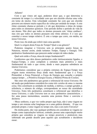 PENÉLOPE FOURNIER
~ 292 ~
Adiante!
Com o que vimos até aqui, podemos dizer que, o que determina a
constante de tempo é a velocidade com que um electrão efectua uma volta
em torno do núcleo. Esta velocidade constante faz com que um electrão
percorra um número muito específico de voltas por unidade de tempo. A este
ritmo constante chama-se período e é ele que determina o ritmo do tempo
para todos os elementos químicos. Este período define o período de vida de
um átomo. Não direi que todos os átomos possuem este „ritmo cardíaco‟,
mas sim que todos os átomos possuem este ritmo atómico. E é isso que
constitui o nosso tempo relativo. É este o tempo que corre, em média, no
nosso Universo.
Posto isso, há ainda que referir mais uma questão:
Qual é a origem desta Força do Tempo? Qual a sua génesis?
Podemos imaginar o Universo sem as principais quatro forças da
Natureza, mesmo assim, ainda teríamos Tempo, Espaço e Energia. Três
parâmetros fundamentais que parecem andar sempre de mãos dadas.
Qual será então a Força, dona do tempo fundamental?!
Lembremos que dois desses parâmetros estão intrinsecamente ligados, o
Espaço-Tempo, e estes compõem a estrutura mais primitiva e mais
fundamental de tudo o que existe, desde a mais pequena substância ao
imenso Universo.
Poderíamos considerar que a própria estrutura do Espaço-Tempo tem
origem numa misteriosa força ainda mais fundamental que é a Força
Primordial, a Força Potencial, a Força da Energia que concebe o próprio
espaço-tempo ... a Primitiva Energia Escura, a Matéria-Prima do Cosmos.
São estes três parâmetros que geram o referencial do nosso Universo. De
tal modo que poderíamos considerá-los como três versões de uma e a mesma
coisa. Eles constituem as unidades de medida, a métrica, o campo gerador, a
referência, o número de código, correspondente ao nosso tão acarinhado
Universo. Estes três parâmetros constituem o referencial que identifica o
nosso Universo, e cada Universo tem os seus parâmetros característicos. -
fez uma pausa momentânea, assumiu uma postura firme e convicta e
declarou:
- Meus senhores, o que vos venho propor aqui hoje, não é uma viagem no
tempo a um sistema solar longínquo ou a uma galáxia distante. O que vos
pretendo propor, é uma viagem no tempo sim, mas a um outro Universo!
Da minha parte, não vejo qualquer problema em considerar as viagens no
tempo como especulações teóricas, contudo, possuo uma especulação muito
própria que considera as viagens no tempo possíveis e praticáveis mas
sobretudo um grande desafio para aqueles que acreditarem e decidirem
ousar.
 