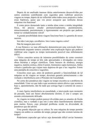 A VIAGEM NO TEMPO
~ 293 ~
Depois de ter analisado imensas ideias anteriormente desenvolvidas por
outros cientistas contribuindo com sugestões para viabilizar possíveis
viagens no tempo, depois de ter reflectido sobre todos esses projectos e todas
essas hipóteses, quase que vos posso assegurar que nenhuma dessas
máquinas iria funcionar!
E como prezo demasiado tanto a minha alma como a minha integridade
física, foi preciso estudar pormenorizadamente, paulatinamente,
minuciosamente, pacientemente e rigorosamente um projecto que pudesse
tornar-se verdadeiramente viável!
A grande possibilidade desta viagem funcionar bem é a garantia do nosso
sucesso.
Isto não é um jogo, cavalheiros. Isto é uma viagem a sério!
Não há margem para erros!
A sua firmeza e as suas afirmações demonstravam uma convicção forte e
determinada enquanto tentava conceber uma explicação lógica que pudesse
viabilizar uma viagem no tempo teoricamente possível mas infinitamente
difícil.
- Vários conceitos acerca de inúmeras possibilidades de como construir
uma máquina do tempo já têm sido apresentados e divulgados em várias
obras literárias e artigos científicos. Entre buracos de minhoca, energia
negativa, matéria exótica, efeito Casimir, fenómenos supra-luminosos, fotões
virtuais e partículas que viajam mais depressa do que a luz: taquiões. Existe
uma panóplia de conceitos e sugestões.
Conceitos esses que, antes de poderem garantir a funcionalidade de tal
máquina ou de viagens no tempo, deveriam garantir primeiramente a não
violação e interferência com o Princípio da Causalidade.
No cerne dos paradoxos das viagens no tempo encontra-se o problema da
causalidade. Uma vez que tudo o que aconteceu ontem afecta o que acontece
hoje e, aparentemente, não há nada que consiga fugir à conexão de causa e
efeito.
A mais ligeira interferência na causalidade, a intervenção num momento
do passado, trará um futuro absolutamente distinto. E este é sempre um
assunto extremamente delicado.
As viagens no tempo podem parecer divertidas para os amantes de ficção
científica, mas a verdade é que isto é uma ideia manifestamente alarmante
para muitos físicos, cujo principal problema reside na diversidade de
paradoxos que daí advêm.
Uma grande objecção que se coloca: Se uma máquina do tempo permite
viagens em ambos os sentidos do tempo, porquê que não existem turistas do
tempo?
Poderíamos especular que talvez seja demasiado difícil enviar humanos
 