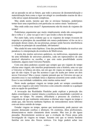 PENÉLOPE FOURNIER
~ 294 ~
até ao passado ou até ao futuro, que todo o processo de desmaterialização e
materialização bem como o rigor em atingir as coordenadas exactas de ida e
volta talvez sejam demasiado complexas.
Mas ainda assim, mesmo que não se enviasse humanos, poderíamos
tentar fazer uma experiência com partículas ou outros sinais ‟luminosos‟.
Mas onde estão esse sinais?! Aparentemente não há sinais de viajantes do
tempo!
Poderíamos argumentar que muito simplesmente ainda não conseguiram
dar a volta a ‟c‟, uma vez que é em 'c' que reside a chave do tempo.
Por outro lado, seria evidente que se os viajantes do tempo tivessem de
respeitar os princípios da causalidade nós nunca poderíamos vê-los ou ter a
percepção desses sinais, da sua presença, porque senão haveria interferência
e violação no princípio de causalidade, obviamente!
Mas ainda há uma outra hipótese. Uma das possibilidades de resolver este
paradoxo é a interpretação da existência de Multiversos.
A teoria dos muitos universos quânticos, ou multiversos, argumenta que
há uma infinidade de universos paralelos, cada um representativo de uma
possível alternativa ou escolha, e que esta outra possibilidade ocorre
realmente, algures num Universo Paralelo.
Com esta ideia podemos assumir que sempre que um viajante do tempo
efectua uma viagem, não interfere propriamente com a história, uma vez que
o Universo se bifurca em dois, um em que ele viajou no tempo e outro em
que ele não viajou. O que lhe acontece é que ele acaba por entrar em dois
novos Universos! Mas o nosso viajante pensará que no Universo em que se
encontra essa é a sua realidade única e depressa assumirá como sendo a dele.
Essa é a sua realidade verdadeira, entre muitas outras mais!
Deste modo qualquer viagem no tempo pode ser sempre considerada
como uma viagem a um outro Universo e este conceito estende-se a qualquer
acto ou opção do quotidiano!
A invocação das Realidades Paralelas pode explicar a protecção dos
dados cronológicos e manter intacta a coerência da causalidade e permitir as
viagens no tempo. No entanto, dificultaria o processo de coerência e
consciência de que realmente estávamos a efectuar uma viagem no tempo e
ainda que, não haveria nenhuma hipótese de retrocedermos neste labirinto
com um único sentido do tempo.
Estudar viagens no tempo, apenas que teoricamente, pode parecer um
assunto demasiado confuso e abstracto. Os cientistas, ditos profissionais,
distanciaram-se muito claramente deste assunto. Mas isso já são águas
passadas. Recentemente assiste-se que a evolução da Física passa pela
investigação de viagens no tempo. Assunto este que se tornou bastante
familiar em torno dos físicos teóricos. Um leigo poderá achar isso
 
