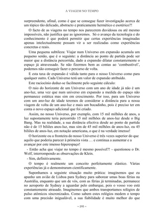 A VIAGEM NO TEMPO
~ 295 ~
surpreendente, afinal, como é que se consegue fazer investigação acerca de
um tópico tão delicado, abstracto e praticamente hermético e esotérico?!
O facto de as viagens no tempo nos parecerem duvidosas ou até mesmo
impossíveis, não justifica que as ignoremos. Só o avanço da tecnologia e do
conhecimento é que poderá permitir que certas experiências imaginadas
apenas intelectualmente possam vir a ser realizadas como experiências
concretas e reais.
Uma pequena subtileza: Viajar num Universo em expansão acumula um
pequeno senão, que é o seguinte: a distância ao ponto de partida pode ser
maior que a distância percorrida, dado a expansão dilatar constantemente o
espaço já atravessado. Se não fizermos bem as contas ao „combustível‟,
podemos não conseguir fazer o percurso de volta.
E esta taxa de expansão é válida tanto para o nosso Universo como para
qualquer outro. Cada Universo terá um valor de expansão atribuído.
Este raciocínio deduz-se facilmente pelo seguinte cálculo:
O raio do horizonte de um Universo com um ano de idade já não é um
ano-luz, uma vez que num universo em expansão a medida do espaço não
permanece estática mas sim em crescimento. Por isso, para um Universo
com um ano-luz de idade teremos de considerar a distância para a nossa
viagem de volta de um ano-luz e mais um bocadinho, pois é preciso ter em
conta o novo espaço adicional que foi criado.
Assim, no nosso Universo, por exemplo, com 15 mil milhões de anos, a
luz supostamente teria percorrido 15 mil milhões de anos-luz desde o Big
Bang. Mas na realidade, a sua distância efectiva desde ao ponto de partida
não é de 15 biliões anos-luz, mas sim de 45 mil milhões de anos-luz, ou 45
biliões de anos-luz, em notação americana, o que é na verdade imenso!
O horizonte ou a fronteira do nosso Universo é três vezes superior do que
aquilo que poderia parecer à primeira vista … e continua a aumentar e a
avançar por este imenso hiperespaço!
- Então acha que viajar no tempo é mesmo possível?! - questionou o Dr.
Wolf, interrompendo as observações de Klein.
- Sim, definitivamente.
O tempo é realmente um conceito perfeitamente elástico. Várias
experiências já o demonstraram cientificamente.
Suponhamos a seguinte situação muito prática: imaginemos que eu
apanho um avião de Lisboa para Sydney para saborear umas boas férias na
Austrália, enquanto que um de vós, com as férias já terminadas, permanece
no aeroporto de Sydney a aguardar pelo embarque, pois o vosso voo está
constantemente atrasado. Imaginemos que ambos transportamos relógios de
pulso atómicos sincronizados. Como sabem estes relógios medem o tempo
com uma precisão inigualável, a sua fiabilidade é muito melhor do que
 