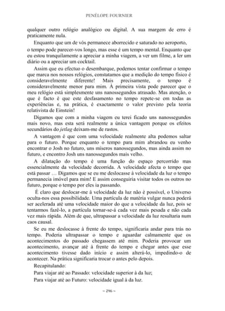 PENÉLOPE FOURNIER
~ 296 ~
qualquer outro relógio analógico ou digital. A sua margem de erro é
praticamente nula.
Enquanto que um de vós permanece aborrecido e saturado no aeroporto,
o tempo pode parecer-vos longo, mas esse é um tempo mental. Enquanto que
eu estou tranquilamente a apreciar a minha viagem, a ver um filme, a ler um
diário ou a apreciar um cocktail.
Assim que eu efectuo o desembarque, podemos tentar confirmar o tempo
que marca nos nossos relógios, constatamos que a medição do tempo físico é
consideravelmente diferente! Mais precisamente, o tempo é
consideravelmente menor para mim. À primeira vista pode parecer que o
meu relógio está simplesmente uns nanossegundos atrasado. Mas atenção, o
que é facto é que este desfasamento no tempo repete-se em todas as
experiências e, na prática, é exactamente o valor previsto pela teoria
relativista de Einstein!
Digamos que com a minha viagem eu terei ficado uns nanossegundos
mais novo, mas esta será realmente a única vantagem porque os efeitos
secundários do jetlag deixam-me de rastos.
A vantagem é que com uma velocidade realmente alta podemos saltar
para o futuro. Porque enquanto o tempo para mim abrandou eu venho
encontrar o Josh no futuro, uns míseros nanossegundos, mas ainda assim no
futuro, e encontro Josh uns nanossegundos mais velho.
A dilatação do tempo é uma função do espaço percorrido mas
essencialmente da velocidade decorrida. A velocidade afecta o tempo que
está passar … Digamos que se eu me deslocasse à velocidade da luz o tempo
permanecia imóvel para mim! E assim conseguiria visitar todos os outros no
futuro, porque o tempo por eles ia passando.
É claro que deslocar-me à velocidade da luz não é possível, o Universo
oculta-nos essa possibilidade. Uma partícula de matéria vulgar nunca poderá
ser acelerada até uma velocidade maior do que a velocidade da luz, pois se
tentarmos fazê-lo, a partícula tornar-se-á cada vez mais pesada e não cada
vez mais rápida. Além de que, ultrapassar a velocidade da luz resultaria num
caos causal.
Se eu me deslocasse à frente do tempo, significaria andar para trás no
tempo. Poderia ultrapassar o tempo e aguardar calmamente que os
acontecimentos do passado chegassem até mim. Poderia provocar um
acontecimento, avançar até à frente do tempo e chegar antes que esse
acontecimento tivesse dado início e assim alterá-lo, impedindo-o de
acontecer. Na prática significaria trocar o antes pelo depois.
Recapitulando:
Para viajar até ao Passado: velocidade superior à da luz;
Para viajar até ao Futuro: velocidade igual à da luz.
 