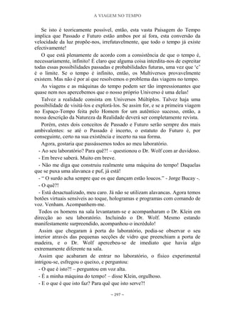 A VIAGEM NO TEMPO
~ 297 ~
Se isto é teoricamente possível, então, esta vasta Paisagem do Tempo
implica que Passado e Futuro estão ambos por aí fora, esta conversão da
velocidade da luz propõe-nos, irrefutavelmente, que todo o tempo já existe
efectivamente!
O que está plenamente de acordo com a consistência de que o tempo é,
necessariamente, infinito! É claro que alguma coisa interdita-nos de espreitar
todas essas possibilidades passadas e probabilidades futuras, uma vez que „c‟
é o limite. Se o tempo é infinito, então, os Multiversos provavelmente
existem. Mas não é por aí que resolvemos o problema das viagens no tempo.
As viagens e as máquinas do tempo podem ser tão impressionantes que
quase nem nos apercebemos que o nosso próprio Universo é uma delas!
Talvez a realidade consista em Universos Múltiplos. Talvez haja uma
possibilidade de visitá-los e explorá-los. Se assim for, e se a primeira viagem
no Espaço-Tempo feita pelo Homem for um autêntico sucesso, então, a
nossa descrição da Natureza da Realidade deverá ser completamente revista.
Porém, estes dois conceitos de Passado e Futuro serão sempre dos mais
ambivalentes: se até o Passado é incerto, o estatuto do Futuro é, por
conseguinte, certo na sua existência e incerto na sua forma.
Agora, gostaria que passássemos todos ao meu laboratório.
- Ao seu laboratório? Para quê?! – questionou o Dr. Wolf com ar duvidoso.
- Em breve saberá. Muito em breve.
- Não me diga que construiu realmente uma máquina do tempo! Daquelas
que se puxa uma alavanca e puf, já está!
- “ O surdo acha sempre que os que dançam estão loucos.” - Jorge Bucay -.
- O quê?!
- Está desactualizado, meu caro. Já não se utilizam alavancas. Agora temos
botões virtuais sensíveis ao toque, hologramas e programas com comando de
voz. Venham. Acompanhem-me.
Todos os homens na sala levantaram-se e acompanharam o Dr. Klein em
direcção ao seu laboratório. Incluindo o Dr. Wolf. Mesmo estando
manifestamente surpreendido, acompanhou-o incrédulo!
Assim que chegaram à porta do laboratório, podia-se observar o seu
interior através das pequenas secções de vidro que preenchiam a porta de
madeira, e o Dr. Wolf apercebeu-se de imediato que havia algo
extremamente diferente na sala.
Assim que acabaram de entrar no laboratório, o físico experimental
intrigou-se, esfregou o queixo, e perguntou:
- O que é isto?! – perguntou em voz alta.
- É a minha máquina do tempo! – disse Klein, orgulhoso.
- E o que é que isto faz? Para quê que isto serve?!
 