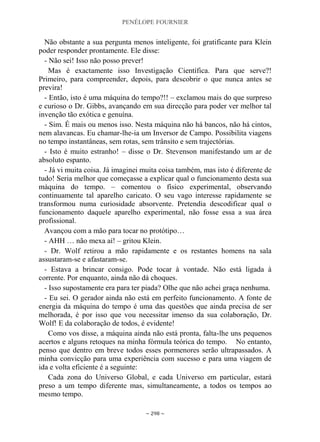 PENÉLOPE FOURNIER
~ 298 ~
Não obstante a sua pergunta menos inteligente, foi gratificante para Klein
poder responder prontamente. Ele disse:
- Não sei! Isso não posso prever!
Mas é exactamente isso Investigação Científica. Para que serve?!
Primeiro, para compreender, depois, para descobrir o que nunca antes se
previra!
- Então, isto é uma máquina do tempo?!! – exclamou mais do que surpreso
e curioso o Dr. Gibbs, avançando em sua direcção para poder ver melhor tal
invenção tão exótica e genuína.
- Sim. É mais ou menos isso. Nesta máquina não há bancos, não há cintos,
nem alavancas. Eu chamar-lhe-ia um Inversor de Campo. Possibilita viagens
no tempo instantâneas, sem rotas, sem trânsito e sem trajectórias.
- Isto é muito estranho! – disse o Dr. Stevenson manifestando um ar de
absoluto espanto.
- Já vi muita coisa. Já imaginei muita coisa também, mas isto é diferente de
tudo! Seria melhor que começasse a explicar qual o funcionamento desta sua
máquina do tempo. – comentou o físico experimental, observando
continuamente tal aparelho caricato. O seu vago interesse rapidamente se
transformou numa curiosidade absorvente. Pretendia descodificar qual o
funcionamento daquele aparelho experimental, não fosse essa a sua área
profissional.
Avançou com a mão para tocar no protótipo…
- AHH … não mexa aí! – gritou Klein.
- Dr. Wolf retirou a mão rapidamente e os restantes homens na sala
assustaram-se e afastaram-se.
- Estava a brincar consigo. Pode tocar à vontade. Não está ligada à
corrente. Por enquanto, ainda não dá choques.
- Isso supostamente era para ter piada? Olhe que não achei graça nenhuma.
- Eu sei. O gerador ainda não está em perfeito funcionamento. A fonte de
energia da máquina do tempo é uma das questões que ainda precisa de ser
melhorada, é por isso que vou necessitar imenso da sua colaboração, Dr.
Wolf! E da colaboração de todos, é evidente!
Como vos disse, a máquina ainda não está pronta, falta-lhe uns pequenos
acertos e alguns retoques na minha fórmula teórica do tempo. No entanto,
penso que dentro em breve todos esses pormenores serão ultrapassados. A
minha convicção para uma experiência com sucesso e para uma viagem de
ida e volta eficiente é a seguinte:
Cada zona do Universo Global, e cada Universo em particular, estará
preso a um tempo diferente mas, simultaneamente, a todos os tempos ao
mesmo tempo.
 