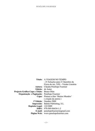 PENÉLOPE FOURNIER
~ 2 ~
TTííttuulloo:: AA VVIIAAGGEEMM NNOO TTEEMMPPOO
-- 2211 SSoolluuççõõeess ppaarraa 2211 QQuueessttõõeess ddaa
FFííssiiccaa ddoo sséécc.. XXXXII –– VVeerrssããoo LLiitteerráárriiaa
AAuuttoorraa:: CCllááuuddiiaa PPeennééllooppee FFoouurrnniieerr
EEddiiççããoo:: ddee AAuuttoorr
PPrroojjeeccttoo GGrrááffiiccoo CCaappaa ee TTííttuulloo:: BBrruunnoo OOlliimm
OOrrggaanniizzaaççããoo ee PPaaggiinnaaççããoo:: PPeennééllooppee FFoouurrnniieerr
CCaappaa:: PPiinnttuurraa aa óólleeoo „„MMuuiittooss MMuunnddooss‟‟
(( ccrriiaaççããoo ddaa aauuttoorraa ))
11ªª EEddiiççããoo:: OOuuttuubbrroo 22000099
IImmpprreessssããoo:: BBuubbookk PPuubblliisshhiinngg,, SS..LL..
DDeeppóóssiittoo LLeeggaall:: 112222//22000099
IISSBBNN:: 997788--998899--9966443344--11--33
EE--mmaaiill:: ppeenneellooppeeffoouurrnniieerr@@ggmmaaiill..ccoomm
PPáággiinnaa WWeebb:: wwwwww..ppeenneellooppeeffoouurrnniieerr..ccoomm
 