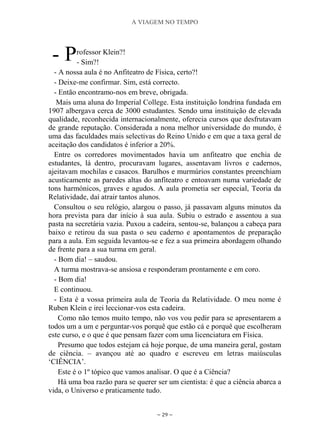 A VIAGEM NO TEMPO
~ 29 ~
rofessor Klein?!
- Sim?!
- A nossa aula é no Anfiteatro de Física, certo?!
- Deixe-me confirmar. Sim, está correcto.
- Então encontramo-nos em breve, obrigada.
Mais uma aluna do Imperial College. Esta instituição londrina fundada em
1907 albergava cerca de 3000 estudantes. Sendo uma instituição de elevada
qualidade, reconhecida internacionalmente, oferecia cursos que desfrutavam
de grande reputação. Considerada a nona melhor universidade do mundo, é
uma das faculdades mais selectivas do Reino Unido e em que a taxa geral de
aceitação dos candidatos é inferior a 20%.
Entre os corredores movimentados havia um anfiteatro que enchia de
estudantes, lá dentro, procuravam lugares, assentavam livros e cadernos,
ajeitavam mochilas e casacos. Barulhos e murmúrios constantes preenchiam
acusticamente as paredes altas do anfiteatro e entoavam numa variedade de
tons harmónicos, graves e agudos. A aula prometia ser especial, Teoria da
Relatividade, daí atrair tantos alunos.
Consultou o seu relógio, alargou o passo, já passavam alguns minutos da
hora prevista para dar início à sua aula. Subiu o estrado e assentou a sua
pasta na secretária vazia. Puxou a cadeira, sentou-se, balançou a cabeça para
baixo e retirou da sua pasta o seu caderno e apontamentos de preparação
para a aula. Em seguida levantou-se e fez a sua primeira abordagem olhando
de frente para a sua turma em geral.
- Bom dia! – saudou.
A turma mostrava-se ansiosa e responderam prontamente e em coro.
- Bom dia!
E continuou.
- Esta é a vossa primeira aula de Teoria da Relatividade. O meu nome é
Ruben Klein e irei leccionar-vos esta cadeira.
Como não temos muito tempo, não vos vou pedir para se apresentarem a
todos um a um e perguntar-vos porquê que estão cá e porquê que escolheram
este curso, e o que é que pensam fazer com uma licenciatura em Física.
Presumo que todos estejam cá hoje porque, de uma maneira geral, gostam
de ciência. – avançou até ao quadro e escreveu em letras maiúsculas
„CIÊNCIA‟.
Este é o 1º tópico que vamos analisar. O que é a Ciência?
Há uma boa razão para se querer ser um cientista: é que a ciência abarca a
vida, o Universo e praticamente tudo.
- P
 