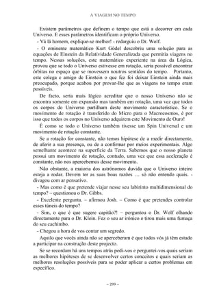 A VIAGEM NO TEMPO
~ 299 ~
Existem parâmetros que definem o tempo que está a decorrer em cada
Universo. E esses parâmetros identificam o próprio Universo.
- Vá lá homem, explique-se melhor! - redarguiu o Dr. Wolf.
- O eminente matemático Kurt Gödel descobriu uma solução para as
equações de Einstein da Relatividade Generalizada que permitia viagens no
tempo. Nessas soluções, este matemático experiente na área da Lógica,
provou que se todo o Universo estivesse em rotação, seria possível encontrar
órbitas no espaço que se movessem noutros sentidos do tempo. Portanto,
este colega e amigo de Einstein o que fez foi deixar Einstein ainda mais
preocupado, porque acabou por provar-lhe que as viagens no tempo eram
possíveis.
De facto, seria mais lógico acreditar que o nosso Universo não se
encontra somente em expansão mas também em rotação, uma vez que todos
os corpos do Universo partilham deste movimento característico. Se o
movimento de rotação é transferido do Micro para o Macrocosmos, é por
isso que todos os corpos no Universo adquirem este Movimento de Ouro!
É como se todo o Universo também tivesse um Spin Universal e um
movimento de rotação constante.
Se a rotação for constante, não temos hipótese de a medir directamente,
de aferir a sua presença, ou de a confirmar por meios experimentais. Algo
semelhante acontece na superfície da Terra. Sabemos que o nosso planeta
possui um movimento de rotação, contudo, uma vez que essa aceleração é
constante, não nos apercebemos desse movimento.
Não obstante, a maioria dos astrónomos duvida que o Universo inteiro
esteja a rodar. Devem ter as suas boas razões … só não entendo quais. -
divagou com ar pensativo.
- Mas como é que pretende viajar nesse seu labirinto multidimensional do
tempo? – questionou o Dr. Gibbs.
- Excelente pergunta. – afirmou Josh. – Como é que pretendes controlar
esses túneis do tempo?
- Sim, o que é que sugere capitão?! – perguntou o Dr. Wolf olhando
directamente para o Dr. Klein. Fez o seu ar irónico e tirou mais uma fumaça
do seu cachimbo.
- Chegou a hora de vos contar um segredo.
Aquilo que vocês ainda não se aperceberam é que todos vós já têm estado
a participar na construção deste projecto.
Se se recordam há uns tempos atrás pedi-vos e perguntei-vos quais seriam
as melhores hipóteses de se desenvolver certos conceitos e quais seriam as
melhores resoluções possíveis para se poder aplicar a certos problemas em
específico.
 