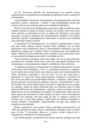 PENÉLOPE FOURNIER
~ 300 ~
Ao Dr. Stevenson pedi-lhe que desenvolvesse um modelo teórico
completo para a concepção de um protótipo de aplicação técnica e prática de
teletransporte.
A possibilidade concreta de materialização e desmaterialização virtual de
partículas, átomos, moléculas e células é uma possibilidade teórica que
começa a dar os seus primeiros passos na realidade da hiperfísica.
Mesmo o fenómeno do teletransporte, que muitos ainda consideram como
estando somente no plano da ficção científica, já evoluiu como uma teoria
física concreta e consistente em que se estuda este fenómeno e um outro
associado, ao qual se designou por Entrelaçamento Quântico. Este último
fenómeno referido é particularmente interessante e constitui uma realidade
cuja explicação escapa à ciência.
A experiência do Entrelaçamento, ou fenómeno supraluminoso, mostra
que dois fotões gémeos mesmo estando muito afastados um do outro
manifestam uma comunicação entre si absolutamente instantânea, que não
depende do espaço que os separa. Muitos consideram que esta experiência
abala o edifício da física relativista e que, na prática, esta comunicação entre
as duas partículas ultrapassa em muito a velocidade da luz!
Talvez possamos considerar uma outra opção, em que as duas partículas
encontram um caminho muito mais curto por onde podem efectuar essa
comunicação e assim poderíamos manter a validade da física relativista.
A experiência pioneira da teleportação foi realizada pela primeira vez em
Viena pelos físicos Zeilinger e Ursin. A experiência consistiu no seguinte:
fez-se incidir um raio laser sobre um cristal, no qual ocorre a polarização dos
fotões incidentes, separando o raio em dois, um em que uma parte é
polarizada e a outra não. Desta forma podemos considerar a existência de
dois feixes de fotões com propriedades distintas e simétricas, ditos gémeos,
porque possuem características quânticas inversas, nomeadamente o spin.
Estes fotões são, pouco tempo depois, desviados e separados por um sistema
de espelhos, sendo um deles conduzido para um finíssimo cabo de fibra
óptica de 600 metros de comprimento , enquanto o outro vai chocar com um
quanta de luz nas proximidades da emissão. O choque desse fotão com um
outro quanta de luz traduz-se numa reacção em que as suas características
quânticas são alteradas, Até aqui, nada de mais. A surpresa consiste em
verificar que o outro fotão gémeo, a 600 metros de distância manifesta a
mesma reacção e perturbação! Aparentemente, há aqui uma espécie de
telepatia no micromundo!
Outras experiências deste género foram realizadas posteriormente em
1998 em Genebra por outros físicos, aumentando a distância entre os fotões
para 10 Km. E novamente obteve-se o mesmo evento imprevisível e
inexplicável, o fenómeno do Entrelaçamento!
Estes fotões gémeos comportam-se da mesma maneira, qualquer que seja
 
