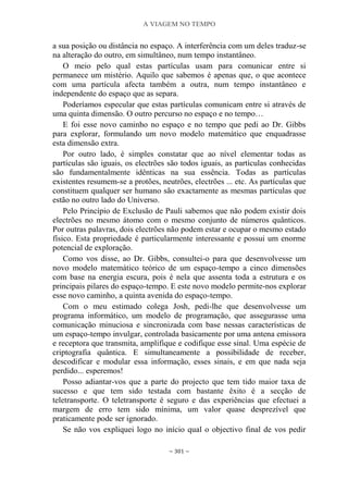 A VIAGEM NO TEMPO
~ 301 ~
a sua posição ou distância no espaço. A interferência com um deles traduz-se
na alteração do outro, em simultâneo, num tempo instantâneo.
O meio pelo qual estas partículas usam para comunicar entre si
permanece um mistério. Aquilo que sabemos é apenas que, o que acontece
com uma partícula afecta também a outra, num tempo instantâneo e
independente do espaço que as separa.
Poderíamos especular que estas partículas comunicam entre si através de
uma quinta dimensão. O outro percurso no espaço e no tempo…
E foi esse novo caminho no espaço e no tempo que pedi ao Dr. Gibbs
para explorar, formulando um novo modelo matemático que enquadrasse
esta dimensão extra.
Por outro lado, é simples constatar que ao nível elementar todas as
partículas são iguais, os electrões são todos iguais, as partículas conhecidas
são fundamentalmente idênticas na sua essência. Todas as partículas
existentes resumem-se a protões, neutrões, electrões ... etc. As partículas que
constituem qualquer ser humano são exactamente as mesmas partículas que
estão no outro lado do Universo.
Pelo Princípio de Exclusão de Pauli sabemos que não podem existir dois
electrões no mesmo átomo com o mesmo conjunto de números quânticos.
Por outras palavras, dois electrões não podem estar e ocupar o mesmo estado
físico. Esta propriedade é particularmente interessante e possui um enorme
potencial de exploração.
Como vos disse, ao Dr. Gibbs, consultei-o para que desenvolvesse um
novo modelo matemático teórico de um espaço-tempo a cinco dimensões
com base na energia escura, pois é nela que assenta toda a estrutura e os
principais pilares do espaço-tempo. E este novo modelo permite-nos explorar
esse novo caminho, a quinta avenida do espaço-tempo.
Com o meu estimado colega Josh, pedi-lhe que desenvolvesse um
programa informático, um modelo de programação, que assegurasse uma
comunicação minuciosa e sincronizada com base nessas características de
um espaço-tempo invulgar, controlada basicamente por uma antena emissora
e receptora que transmita, amplifique e codifique esse sinal. Uma espécie de
criptografia quântica. E simultaneamente a possibilidade de receber,
descodificar e modular essa informação, esses sinais, e em que nada seja
perdido... esperemos!
Posso adiantar-vos que a parte do projecto que tem tido maior taxa de
sucesso e que tem sido testada com bastante êxito é a secção de
teletransporte. O teletransporte é seguro e das experiências que efectuei a
margem de erro tem sido mínima, um valor quase desprezível que
praticamente pode ser ignorado.
Se não vos expliquei logo no início qual o objectivo final de vos pedir
 