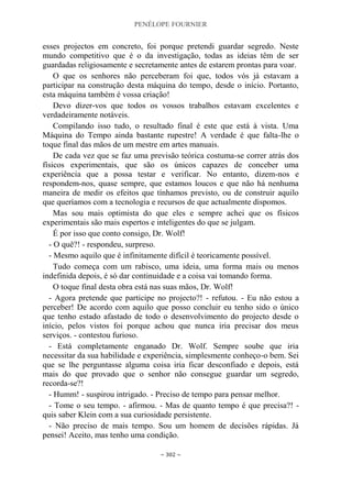 PENÉLOPE FOURNIER
~ 302 ~
esses projectos em concreto, foi porque pretendi guardar segredo. Neste
mundo competitivo que é o da investigação, todas as ideias têm de ser
guardadas religiosamente e secretamente antes de estarem prontas para voar.
O que os senhores não perceberam foi que, todos vós já estavam a
participar na construção desta máquina do tempo, desde o início. Portanto,
esta máquina também é vossa criação!
Devo dizer-vos que todos os vossos trabalhos estavam excelentes e
verdadeiramente notáveis.
Compilando isso tudo, o resultado final é este que está à vista. Uma
Máquina do Tempo ainda bastante rupestre! A verdade é que falta-lhe o
toque final das mãos de um mestre em artes manuais.
De cada vez que se faz uma previsão teórica costuma-se correr atrás dos
físicos experimentais, que são os únicos capazes de conceber uma
experiência que a possa testar e verificar. No entanto, dizem-nos e
respondem-nos, quase sempre, que estamos loucos e que não há nenhuma
maneira de medir os efeitos que tínhamos previsto, ou de construir aquilo
que queríamos com a tecnologia e recursos de que actualmente dispomos.
Mas sou mais optimista do que eles e sempre achei que os físicos
experimentais são mais espertos e inteligentes do que se julgam.
É por isso que conto consigo, Dr. Wolf!
- O quê?! - respondeu, surpreso.
- Mesmo aquilo que é infinitamente difícil é teoricamente possível.
Tudo começa com um rabisco, uma ideia, uma forma mais ou menos
indefinida depois, é só dar continuidade e a coisa vai tomando forma.
O toque final desta obra está nas suas mãos, Dr. Wolf!
- Agora pretende que participe no projecto?! - refutou. - Eu não estou a
perceber! De acordo com aquilo que posso concluir eu tenho sido o único
que tenho estado afastado de todo o desenvolvimento do projecto desde o
início, pelos vistos foi porque achou que nunca iria precisar dos meus
serviços. - contestou furioso.
- Está completamente enganado Dr. Wolf. Sempre soube que iria
necessitar da sua habilidade e experiência, simplesmente conheço-o bem. Sei
que se lhe perguntasse alguma coisa iria ficar desconfiado e depois, está
mais do que provado que o senhor não consegue guardar um segredo,
recorda-se?!
- Humm! - suspirou intrigado. - Preciso de tempo para pensar melhor.
- Tome o seu tempo. - afirmou. - Mas de quanto tempo é que precisa?! -
quis saber Klein com a sua curiosidade persistente.
- Não preciso de mais tempo. Sou um homem de decisões rápidas. Já
pensei! Aceito, mas tenho uma condição.
 