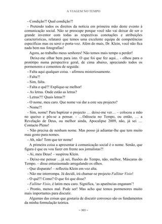 A VIAGEM NO TEMPO
~ 303 ~
- Condição?! Qual condição?!
- Pretendo todos os direitos da notícia em primeira mão deste evento à
comunicação social. Não se preocupe porque você não vai deixar de ser o
grande inventor com todas as respectivas conotações e atribuições
características, relatarei que temos uma excelente equipa de competências
específicas mas eu serei o porta-voz. Além do mais, Dr. Klein, você não fica
nada bem nas fotografias!
Agora, ao trabalho meus senhores! Não temos mais tempo a perder!
Deixe-me olhar bem para isto. O que foi que fez aqui... - olhou para o
protótipo numa perspectiva geral, de cima abaixo, apreciando todos os
pormenores e comentou de seguida:
- Falta aqui qualquer coisa. - afirmou misteriosamente.
- Falta?!
- Sim, falta.
- Falta o quê?! Explique-se melhor!
- As letras. Onde estão as letras?
- Letras?!! Quais letras?!
- O nome, meu caro. Que nome vai dar a este seu projecto?
- Nome?!
- Sim, nome! Para baptizar o projecto … deixe-me ver… – colocou a mão
no queixo e pôs-se a pensar. - …Odisseia no Tempo, ou então, … a
Revelação de Deus, ou melhor ainda, Apocalipse 2009, não, já sei …
Contacto Pleno!
- Não precisa de nenhum nome. Mas posso já adiantar-lhe que tem muito
mau gosto para nomes.
- Ah, não! Tem que ter nome!
A primeira coisa a apresentar à comunicação social é o nome. Senão, que
figura é que eu vou fazer em frente aos jornalistas?!
- Ai, meu Deus! – suspirou Klein.
- Deixe-me pensar …já sei, Ilusões do Tempo, não, melhor, Máscaras do
Tempo. – disse entusiasmado arregalando os olhos.
- Que disparate! – reflectiu Klein em voz alta.
- Não me interrompa. Já decidi, irá chamar-se projecto Fallitur Visio!
- O quê?! Como? O que foi que disse?
- Fallitur Visio, é latim meu caro. Significa, „as aparências enganam‟!
- Pronto, menos mal. Pode ser! Mas acho que temos pormenores muito
mais importantes para discutir.
Algumas das coisas que gostaria de discutir convosco são os fundamentos
da minha formulação teórica.
 