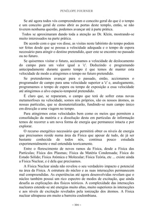 PENÉLOPE FOURNIER
~ 304 ~
Se até agora todos vós compreenderam o conceito geral do que é o tempo
e um conceito geral de como abrir as portas deste templo, então, se não
tiverem nenhuma questão, podemos avançar até à parte prática.
Todos se aproximaram dando toda a atenção ao Dr. Klein, mostrando-se
muito interessados na parte prática.
De acordo com o que vos disse, as visitas neste labirinto do tempo podem
ser feitas desde que se possua a velocidade adequada e o tempo de espera
necessário para atingir o destino pretendido, quer este se encontre no passado
ou no futuro.
Se quisermos visitar o futuro, accionamos a velocidade de deslocamento
do campo para um valor igual a 'c'. Deduzindo e programando
antecipadamente durante quanto tempo é que temos de manter esta
velocidade de modo a atingirmos o tempo no futuro pretendido.
Se pretendermos avançar para o passado, então, accionamos o
programador de campo para uma velocidade superior a 'c' e, analogamente,
programamos o tempo de espera ou tempo de exposição a essa velocidade
até atingirmos o alvo espacio-temporal pretendido.
É claro que, se repararam, o campo que terá de sofrer estas novas
metamorfoses na velocidade, somos nós próprios, são os nossos átomos, as
nossas partículas, que se desmaterializarão, fundindo-se num campo único
em direcção a uma viagem no tempo.
Para atingirmos estas velocidades bem como os meios que permitem a
consolidação da matéria e a dissolução desta em partículas de informação
temos de recorrer a um nova forma de energia que permanece intacta e por
explorar.
O recurso energético necessário que permitirá obter os níveis de energia
que precisamos reside numa área da Física que apesar de tudo, de já ser
bastante conhecida de todos nós, continua pouco estudada
experimentalmente e mal entendida teoricamente.
Entre o florescimento de novos ramos da Física, desde a Física das
Partículas; Física dos Plasmas; Física da Matéria Condensada; Física do
Estado Sólido; Física Atómica e Molecular; Física Teória, etc ... existe ainda
a Física Nuclear, e é dela que precisamos.
A Física Nuclear ainda não revelou o seu verdadeiro impacto e potencial
na área da Física. A estrutura do núcleo e as suas interacções permanecem
mal compreendidas. As experiências até agora desenvolvidas revelam que o
núcleo também possui um rico espectro de modos de excitação, que ainda
desafia as explicações dos físicos teóricos. A complexidade das interacções
nucleares estende-se até energias muito altas, muito superiores às interacções
e aos níveis de excitação revelados pela ionização dos átomos. A Física
nuclear ultrapassa em muito a barreira coulombiana.
 