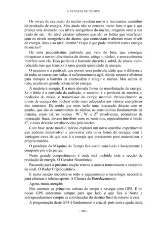 A VIAGEM NO TEMPO
~ 305 ~
Os níveis de excitação do núcleo revelam novos e fascinantes caminhos
de produção de energia. Mas ainda não se percebe muito bem o que é que
produz esta alteração dos níveis energéticos do núcleo, ninguém sabe a sua
razão de ser. Ao nível externo sabemos que são os fotões que interferem
com os níveis energéticos do átomo, que comandam e alteram esses níveis
de energia. Mas e ao nível interno? O que é que pode interferir com a energia
do núcleo?
Há uma pequeníssima partícula que vem de fora, que consegue
ultrapassar a nuvem electrónica do átomo, atinge o núcleo, e provavelmente
interfere com ele. Essa partícula é bastante discreta e subtil, de massa muito
reduzida mas que transporta uma grande quantidade de energia.
O neutrino é a partícula que possui essa particularidade que o diferencia
de todas as outras partículas, é suficientemente ágil, rápida, neutra e eficiente
para transpor a barreira da electrosfera e atingir o núcleo. Mas acima de
tudo, oculta um grande potencial de energia.
A matéria é energia. É a mais elevada forma de manifestação de energia.
Se o fotão é a partícula da radiação, o neutrino é a partícula da matéria, o
mediador de massa, o transmissor do campo material. Provavelmente os
níveis de energia dos núcleos estão mais adequados aos valores energéticos
dos neutrinos. De modo que estes terão uma interacção directa com os
quarks, que são os constituintes do núcleo, os constituintes fundamentais da
matéria, como tal, os bosões W+
, W-
e Z0
envolventes, portadores da
interacção fraca, devem interferir com os neutrinos, especialmente o bosão
Z0
, e estes deverão ser absorvidos pelo núcleo.
Com base neste modelo teórico explorei um novo aparelho experimental
que pudesse desenvolver e aproveitar esta nova forma de energia, com a
vantagem extra de que esta é a energia que precisamos para materializar a
própria matéria.
O protótipo da Máquina do Tempo fica assim concluído e basicamente é
composto por três partes:
Neste grande compartimento é onde está incluída toda a secção de
produção de energia. O Gerador Neutrónico.
Passando para a próxima secção tem-se a antena transmissora e receptora
de sinal. O Radar Criptoquântico.
E nesta secção encontra-se todo o equipamento e tecnologia necessária
para efectuar o teletransporte. A Câmara de Entrelaçamento.
Agora, muita atenção:
Nós seremos os primeiros turistas do tempo a navegar com GPS. E no
nosso GPS saberemos sempre para que lado é que fica o Norte e
salvaguardaremos sempre as coordenadas do destino final de retorno a casa.
A programação deste GPS é fundamental e crucial, pois sem a ajuda deste
 
