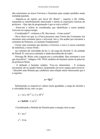 PENÉLOPE FOURNIER
~ 306 ~
não retornamos ao nosso Universo e ficaremos para sempre perdidos numa
realidade paralela.
- Importa-se de repetir, por favor Dr. Klein? - inquiriu o Dr. Gibbs,
mantendo-se manifestamente interessado e atento às exposições teóricas do
professor. - Que tipo de programação é que se está a referir?
- Estou-me a referir às coordenadas que identificam o nosso próprio
Universo no espaço-tempo.
- Coordenadas!? - exlamou o Dr. Stevenson. - Como assim?
- Devo dizer-vos que se a Física possuísse uma Teoria das Constantes iria
encontrar uma constante única e universal, isto é, iria acabar por encontrar a
constante da Natureza, a Constante Fundamental!
- Existe uma constante que domina o Universo e essa é a nossa constante
de referência, o nosso Norte.
Ao contrário da velocidade da luz 'c', da carga do electrão 'e', da unidade
de Planck 'h', esta nova constante é ainda desconhecida de todos.
- Prossiga Dr. Klein, está a aguçar-nos a curiosidade. Que constante é essa
que descobriu? - indagou o Dr. Wolf, também ele bastante atento às palavras
do professor Klein.
- A dedução é bastante simples. Vou-vos demonstrar. - E avançou
novamente até ao quadro branco, preparando um novo espaço para escrever.
- Descobri uma fórmula que estabelece uma relação muito interessante que é
a seguinte:
a = Q.c2
Substituindo os respectivos valores nesta igualdade, a carga do electrão e
a velocidade da luz, tem -se que:
a = 1,6 x 10-19
x ( 3 x 108
)2
a = 0,0144 C.m2
/s2
Considerando a fórmula de Einstein para a energia, tem-se que:
E = m.c2
c2
= E/m
 