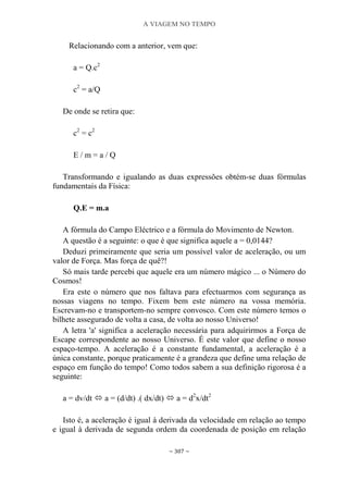 A VIAGEM NO TEMPO
~ 307 ~
Relacionando com a anterior, vem que:
a = Q.c2
c2
= a/Q
De onde se retira que:
c2
= c2
E / m = a / Q
Transformando e igualando as duas expressões obtém-se duas fórmulas
fundamentais da Física:
Q.E = m.a
A fórmula do Campo Eléctrico e a fórmula do Movimento de Newton.
A questão é a seguinte: o que é que significa aquele a = 0,0144?
Deduzi primeiramente que seria um possível valor de aceleração, ou um
valor de Força. Mas força de quê?!
Só mais tarde percebi que aquele era um número mágico ... o Número do
Cosmos!
Era este o número que nos faltava para efectuarmos com segurança as
nossas viagens no tempo. Fixem bem este número na vossa memória.
Escrevam-no e transportem-no sempre convosco. Com este número temos o
bilhete assegurado de volta a casa, de volta ao nosso Universo!
A letra 'a' significa a aceleração necessária para adquirirmos a Força de
Escape correspondente ao nosso Universo. É este valor que define o nosso
espaço-tempo. A aceleração é a constante fundamental, a aceleração é a
única constante, porque praticamente é a grandeza que define uma relação de
espaço em função do tempo! Como todos sabem a sua definição rigorosa é a
seguinte:
a = dv/dt  a = (d/dt) .( dx/dt)  a = d2
x/dt2
Isto é, a aceleração é igual à derivada da velocidade em relação ao tempo
e igual à derivada de segunda ordem da coordenada de posição em relação
 