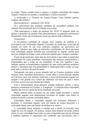 PENÉLOPE FOURNIER
~ 308 ~
ao tempo. Tanto o tempo como o espaço e a própria velocidade são sempre
relações variáveis, no entanto, a aceleração é a única constante!
A aceleração é a Fórmula do Espaço-Tempo. Uma letrinha apenas,
simples, não acham?!
- Que perspicácia! - redarguiu o Dr. Wolf.
Já o informaram que qualquer estudante do secundário conhece essa
relação? Provavelmente deve ter faltado a essa aula!
- Não menospreze o poder do pequeno Dr. Wolf. O pequeno pode ser
apenas o princípio do grande. Mas principalmente os pequenos pormenores
dissonantes. Essas são as pequenas coisas que fazem toda a diferença.
Avancemos!
O movimento acelerado de rotação mais simples de analisar é o
movimento com Aceleração Angular Constante, de modo que, neste tipo de
rotação em torno de um eixo, podemos imaginar um gira-discos por
exemplo, sabemos que todas as partículas constituintes do disco possuem
uma velocidade angular definida que corresponde ao ângulo varrido pelo
raio por unidade de tempo e uma aceleração angular que é sempre constante.
O que há de particular neste tipo de movimento é que todas as partículas
constituintes do corpo partilham exactamente das mesmas características e
propriedades que o corpo na sua totalidade. O que isto significa é que,
sabendo apenas as propriedades angulares de uma única partícula podemos
definir e considerar que essa propriedade é válida para todo o corpo, ou seja,
para todo o universo do qual faz parte.
Transpondo isto para a nossa situação real no Cosmos, podemos tentar
efectuar essas medições particulares e assim obter a nossa posição angular
no Universo, para isso bastaria medirmos o nosso deslocamento angular em
relação a este grande eixo virtual de referência em torno do qual o nosso
Universo exerce esse movimento de rotação.
Com a determinação desta primeira medida podíamos definir a nossa
primeira coordenada no Cosmos, a „Longitude‟. A medição desta velocidade
angular dar-nos-ia o ponto da nossa longitude universal.
Muito embora todos os pontos de um corpo rígido possuam a mesma
velocidade angular num determinado momento no tempo, nem todos os
pontos possuem a mesma velocidade linear.
Velocidade linear e velocidade angular são conceitos diferentes e
distintos. A velocidade angular varia em função do tempo decorrido e a
velocidade linear varia em função da distância ao centro.
A velocidade linear aumenta à medida que o ponto se encontra mais
longe do eixo de rotação. Na prática, quanto mais distante do ponto central
maior é a sua velocidade linear uma vez que a trajectória que tem de efectuar
é também superior. É importante não confundir este movimento com o
 