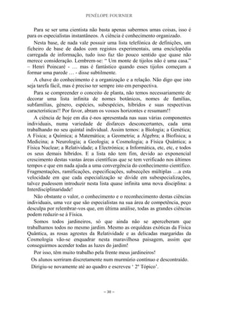 PENÉLOPE FOURNIER
~ 30 ~
Para se ser uma cientista não basta apenas sabermos umas coisas, isso é
para os especialistas instantâneos. A ciência é conhecimento organizado.
Nesta base, de nada vale possuir uma lista telefónica de definições, um
ficheiro de base de dados com registos experimentais, uma enciclopédia
carregada de informação, tudo isso faz tão pouco sentido que quase não
merece consideração. Lembrem-se: “ Um monte de tijolos não é uma casa.”
– Henri Poincaré - … mas é fantástico quando esses tijolos começam a
formar uma parede … - disse subtilmente.
A chave do conhecimento é a organização e a relação. Não digo que isto
seja tarefa fácil, mas é preciso ter sempre isto em perspectiva.
Para se compreender o conceito de planta, não temos necessariamente de
decorar uma lista infinita de nomes botânicos, nomes de famílias,
subfamílias, género, espécies, subespécies, híbridos e suas respectivas
características!! Por favor, abram os vossos horizontes e resumam!!
A ciência de hoje em dia é-nos apresentada nas suas várias componentes
individuais, numa variedade de disfarces desconcertantes, cada uma
trabalhando no seu quintal individual. Assim temos: a Biologia; a Genética;
A Física; a Química; a Matemática; a Geometria; a Álgebra; a Biofísica; a
Medicina; a Neurologia; a Geologia; a Cosmologia; a Física Quântica; a
Física Nuclear; a Relatividade; a Electrónica; a Informática, etc, etc, e todos
os seus demais híbridos. E a lista não tem fim, devido ao exponencial
crescimento destas vastas áreas científicas que se tem verificado nos últimos
tempos e que em nada ajuda a uma convergência do conhecimento científico.
Fragmentações, ramificações, especificações, subsecções múltiplas …a esta
velocidade em que cada especialização se divide em subespecializações,
talvez pudessem introduzir nesta lista quase infinita uma nova disciplina: a
Interdisciplinaridade!
Não obstante o valor, o conhecimento e o reconhecimento destas ciências
individuais, uma vez que são especialistas na sua área de competência, peço
desculpa por relembrar-vos que, em última análise, todas as grandes ciências
podem reduzir-se à Física.
Somos todos jardineiros, só que ainda não se aperceberam que
trabalhamos todos no mesmo jardim. Mesmo as orquídeas exóticas da Física
Quântica, as rosas agrestes da Relatividade e as delicadas margaridas da
Cosmologia vão-se enquadrar nesta maravilhosa paisagem, assim que
conseguirmos acender todas as luzes do jardim!
Por isso, têm muito trabalho pela frente meus jardineiros!
Os alunos sorriram discretamente num murmúrio contínuo e descontraído.
Dirigiu-se novamente até ao quadro e escreveu „ 2º Tópico‟.
 