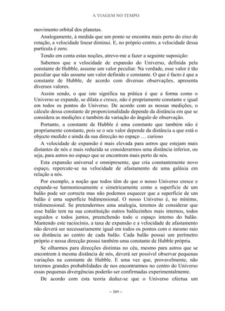 A VIAGEM NO TEMPO
~ 309 ~
movimento orbital dos planetas.
Analogamente, à medida que um ponto se encontra mais perto do eixo de
rotação, a velocidade linear diminui. E, no próprio centro, a velocidade dessa
partícula é zero.
Tendo em conta estas noções, atrevo-me a fazer a seguinte suposição:
Sabemos que a velocidade de expansão do Universo, definida pela
constante de Hubble, assume um valor peculiar. Na verdade, esse valor é tão
peculiar que não assume um valor definido e constante. O que é facto é que a
constante de Hubble, de acordo com diversas observações, apresenta
diversos valores.
Assim sendo, o que isto significa na prática é que a forma como o
Universo se expande, se dilata e cresce, não é propriamente constante e igual
em todos os pontos do Universo. De acordo com as nossas medições, o
cálculo dessa constante de proporcionalidade depende da distância em que se
considera as medições e também da variação do ângulo de observação.
Portanto, a constante de Hubble é uma constante que também não é
propriamente constante, pois se o seu valor depende da distância a que está o
objecto medido e ainda da sua direcção no espaço … curioso
A velocidade de expansão é mais elevada para astros que estejam mais
distantes de nós e mais reduzida se considerarmos uma distância inferior, ou
seja, para astros no espaço que se encontrem mais perto de nós.
Esta expansão universal e omnipresente, que cria constantemente novo
espaço, repercute-se na velocidade de afastamento de uma galáxia em
relação a nós.
Por exemplo, a noção que todos têm de que o nosso Universo cresce e
expande-se harmoniosamente e simetricamente como a superfície de um
balão pode ser correcta mas não podemos esquecer que a superfície de um
balão é uma superfície bidimensional. O nosso Universo é, no mínimo,
tridimensional. Se pretendermos uma analogia, teremos de considerar que
esse balão tem na sua constituição outros balõezinhos mais internos, todos
seguidos e todos juntos, preenchendo todo o espaço interno do balão.
Mantendo este raciocínio, a taxa de expansão e a velocidade de afastamento
não deverá ser necessariamente igual em todos os pontos com o mesmo raio
ou distância ao centro de cada balão. Cada balão possui um perímetro
próprio e nessa direcção possui também uma constante de Hubble própria.
Se olharmos para direcções distintas no céu, mesmo para astros que se
encontrem à mesma distância de nós, deverá ser possível observar pequenas
variações na constante de Hubble. E uma vez que, provavelmente, não
teremos grandes probabilidades de nos encontrarmos no centro do Universo
essas pequenas divergências poderão ser confirmadas experimentalmente.
De acordo com esta teoria deduz-se que o Universo efectua um
 