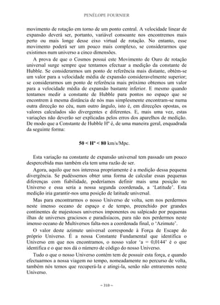 PENÉLOPE FOURNIER
~ 310 ~
movimento de rotação em torno de um ponto central. A velocidade linear de
expansão deverá ser, portanto, variável consoante nos encontremos mais
perto ou mais longe desse eixo virtual de rotação. No entanto, esse
movimento poderá ser um pouco mais complexo, se considerarmos que
existimos num universo a cinco dimensões.
A prova de que o Cosmos possui este Movimento de Ouro de rotação
universal surge sempre que tentamos efectuar a medição da constante de
Hubble. Se considerarmos um ponto de referência mais distante, obtém-se
um valor para a velocidade média de expansão consideravelmente superior;
se considerarmos um ponto de referência mais próximo obtemos um valor
para a velocidade média de expansão bastante inferior. E mesmo quando
tentamos medir a constante de Hubble para pontos no espaço que se
encontrem à mesma distância de nós mas simplesmente encontram-se numa
outra direcção no céu, num outro ângulo, isto é, em direcções opostas, os
valores calculados são divergentes e diferentes. E, mais uma vez, estas
variações não deverão ser explicadas pelos erros dos aparelhos de medição.
De modo que a Constante de Hubble Hº é, de uma maneira geral, enquadrada
da seguinte forma:
50 < Hº < 80 km/s/Mpc.
Esta variação na constante de expansão universal tem passado um pouco
despercebida mas também ela tem uma razão de ser.
Agora, aquilo que nos interessa propriamente é a medição dessa pequena
divergência. Se pudéssemos obter uma forma de calcular essas pequenas
diferenças com fiabilidade, poderíamos definir mais uma posição no
Universo e essa seria a nossa segunda coordenada, a „Latitude‟. Esta
medição iria garantir-nos uma posição de latitude universal.
Mas para encontrarmos o nosso Universo de volta, sem nos perdermos
neste imenso oceano de espaço e de tempo, preenchido por grandes
continentes de majestosos universos imponentes ou salpicado por pequenas
ilhas de universos graciosos e paradisíacos, para não nos perdermos neste
imenso oceano de Multiversos falta-nos a coordenada final, o „Azimute‟.
O valor deste azimute universal corresponde à Força de Escape do
próprio Universo. É a nossa Constante Fundamental que identifica o
Universo em que nos encontramos, o nosso valor „a = 0,0144‟ é o que
identifica e o que nos dá o número de código do nosso Universo.
Tudo o que o nosso Universo contém tem de possuir esta força, e quando
efectuarmos a nossa viagem no tempo, nomeadamente no percurso de volta,
também nós temos que recuperá-la e atingi-la, senão não entraremos neste
Universo.
 