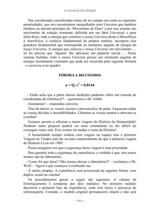 A VIAGEM NO TEMPO
~ 311 ~
Nas coordenadas consideradas temos de ter sempre em conta as seguintes
propriedades: que nos encontramos mergulhados num Universo que também
obedece ao mesmo princípio do „Movimento de Ouro‟ e por isso assume um
movimento de rotação constante, definido por um Spin Universal; e para
além disso, toda a energia que constitui o nosso Universo deste a Microfísica
à Astrofísica, à essência fundamental da própria matéria, incorpora esta
grandeza fundamental que corresponde ao momento angular da energia do
nosso Universo. A energia que colocou o nosso Universo em movimento …
só foi preciso que „alguém‟ lhe aplicasse um piparote inicial … Neste
sistema fechado, todo o nosso Universo possui um momento angular de
energia eternamente constante que pode ser resumido pela seguinte fórmula
– e escreveu-a no quadro:
FFÓÓRRMMUULLAA DDOO CCOOSSMMOOSS
a = Q. c2
= 0,0144
- Então acha que a partir dessas medições podemos obter um sistema de
coordenadas de referência?! – questionou o Dr. Gibbs.
- Justamente! – respondeu convicto.
Têm de deixar os vossos receios e preconceitos de parte. Esqueçam todas
as vossas dúvidas e incredibilidades. Libertem as vossas mentes e atrevam-se
a sonhar!
Estamos prestes a efectuar a maior viagem da História da Humanidade!
Nenhum outro projecto poderá ser mais estimulante ou tão difícil de
conseguir como este. Este evento irá mudar o rumo da História!
A humanidade sempre sonhou com viagens no espaço mas a primeira
Viagem no Tempo será tão ou mais surpreendente do que a primeira viagem
do Homem à Lua em 1969.
Posso assegurar-vos que a segurança desta viagem é uma prioridade.
Para garantir toda a segurança da experiência, a verdade é que, nós nunca
iremos sair do laboratório.
- Como foi que disse? Não iremos deixar o laboratório?! – exclamou o Dr.
Wolf. – Agora é que começou a confundir-me.
- É muito simples. A experiência será processada da seguinte forma: com
duplos, como no cinema!
Os procedimentos gerais a seguir são seguintes: A câmara de
Entrelaçamento é composta por dois módulos. No primeiro módulo
decorrerá a primeira fase da experiência, onde terá início o processo de
teletransporte. Contudo, o modelo original permanecerá intacto e não será
 