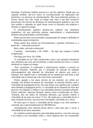 PENÉLOPE FOURNIER
~ 312 ~
destruído. O primeiro módulo associa-se a um fax quântico. Sendo que, no
segundo módulo, dar-se-á início ao reconhecimento da duplicação das
partículas e ao processo de entrelaçamento. São essas partículas gémeas, os
nossos clones, que irão viajar no tempo mas tudo o que lhes acontecer
passará por nós através do fenómeno do entrelaçamento quântico e por isso
será sentido e registado de igual forma como se fôssemos nós próprios a
efectuar a viagem no tempo.
O entrelaçamento quântico permite-nos explorar este fenómeno
enigmático, em que partículas gémeas espacialmente e temporalmente
distantes têm propriedades correlacionadas.
Numa terceira fase será accionado o programador de campo e definidas as
coordenadas espacio-temporais.
Numa quarta fase entrará em funcionamento o gerador neutrónico e, a
partir daí ... tudo pode acontecer!
Bem, então, está tudo esclarecido!
- Lamento, - interrompeu o Dr. Gibbs. – há algo que escapou à minha
compreensão.
- Sim diga, por favor, Dr. Gibbs.
- A velocidade da luz! Não compreendo como é que pretende ultrapassar
esse obstáculo que será, provavelmente, a maior barreira da Física e o maior
obstáculo às viagens no tempo.
- Sim, certamente. A explicação é relativamente simples e consiste no
seguinte princípio: Sabemos que a velocidade de emissão da radiação
electromagnética não depende da velocidade do objecto que emite a
radiação. Isso significa que a velocidade da luz emitida por uma fonte a alta
velocidade seja a mesma que a de outra fonte estacionária.
Porém, quando a luz passa através de um material, um sólido por
exemplo, ela diminui levemente de velocidade. O material interfere com a
velocidade de propagação da luz. De certa forma, isto significa que o próprio
meio abranda a propagação da luz. A velocidade da luz depende do meio que
percorre. Em líquidos e sólidos a sua velocidade diminui consideravelmente.
Certos materiais especiais, bastante densos, como o condensado de Bose-
-Einstein, têm um índice de refracção altíssimo, que permite reduzir a
velocidade da luz para uns meros 17 m/s. De modo que a velocidade da luz é
uma constante do meio, seja este meio um líquido, um sólido ou o vácuo.
No meio que é o vácuo, a velocidade da luz atinge o seu valor máximo e
constante que é aproximadamente de 300 000 km/s.
Analogamente, num material menos denso e mais puro que o vácuo, a
velocidade da luz deve aumentar!
Se a matéria normal apresenta uma densidade positiva e isso faz com que
a luz reduza a sua velocidade, então, o vácuo legítimo deve ser considerado
 