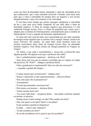 A VIAGEM NO TEMPO
~ 313 ~
como um meio de densidade neutra, mantendo o valor da velocidade da luz
que conhecemos, que é uma constante universal. Contudo, num meio mais
puro que o vácuo a densidade de energia deve ser negativa e isso levará,
obrigatoriamente, a que a luz aumente a sua velocidade.
É com base nesta relação que iremos conseguir ultrapassar a velocidade
da luz e criar uma nova Onda Temporal! Só nos falta obter a fonte de
densidade negativa. A fonte de energia negativa que precisamos é a tão
conhecida Energia Escura. Esta é a forma de propulsão que vamos usar e
adaptar para a Câmara de Entrelaçamento, nomeadamente para o módulo de
teletransporte. É este o segredo do fenómeno supraluminoso!
O vácuo não está vazio de todo, este é preenchido por um valor constante
de energia escura negativa que se mistura com a energia „branca‟ positiva do
nosso Universo. No entanto, „do outro lado‟ desta fronteira existe um
enorme reservatório desta fonte de Energia Escura Pura, de densidade
bastante negativa. Esta forma exótica de energia permitirá as Viagens no
Tempo!
- Dr. Klein, a sua visão é extraordinária e recuso-me a colocar-lhe mais
alguma questão. Há alguma coisa que o professor não saiba?
- Isto é verdadeiramente espantoso! – declarou o dr. Wolf.
- Quer dizer com isso que já começa a acreditar que as viagens no tempo
são possíveis, Dr. Wolf?! – indagou o professor Klein.
- Falta a grande prova experimental!! Sem isso não me convence!!
... e quando o grande dia chegou ...
- E achas mesmo que vai funcionar? - indagou Josh.
- Nunca o saberemos se não experimentarmos. - observou Klein.
- Sim, mas quais são as perspectivas?
- Assustadoras!
- É assim que pretendes convencer-me?
- Pelo menos sou honesto. – declarou Klein.
- Vamos mesmo fazer isto?
- Vai correr tudo bem! – assegurou Klein. – mas podes continuar inquieto
na mesma, se quiseres.
Sempre posso contar contigo, ou não? Não confias em mim?!
- Sim, mas qual é a tua ideia? Qual é o teu plano?
O que acontece quando lá chegarmos?
E ainda … como é que voltamos?!
- Tu não acreditas em mim?!
- Se eu não acreditasse em ti, quem é que iria acreditar!?
 