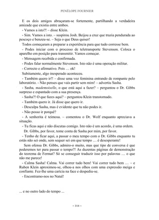 PENÉLOPE FOURNIER
~ 314 ~
E os dois amigos abraçaram-se fortemente, partilhando a verdadeira
amizade que existia entre ambos.
- Vamos a isto?! – disse Klein.
- Sim. Vamos a isto. – suspirou Josh. Beijou a cruz que trazia pendurada ao
pescoço e benzeu-se. – Seja o que Deus quiser!
Todos começaram a preparar a experiência para que tudo corresse bem.
- Podes iniciar com o processo de teletransporte Stevenson. Coloca o
aparelho em posição para transmitir. Vamos começar.
- Mensagem recebida e confirmada.
- Podes falar normalmente Stevenson. Isto não é uma operação militar.
- Correcto e afirmativo. Pois … ok!
Subitamente, algo inesperado aconteceu.
- Também quero ir!! – disse uma voz feminina entrando de rompante pelo
laboratório. - Não penses que vais partir sem mim! – advertiu Sasha.
- Sasha, mademoiselle, o que está aqui a fazer? – perguntou o Dr. Gibbs
surpreso e espantado com a sua presença.
- Sasha?! O que fazes aqui? – perguntou Klein transtornado.
- Também quero ir. Já disse que quero ir.
- Desculpa Sasha, mas é evidente que tu não podes ir.
- Não posso ir porquê?
- A senhorita é teimosa. – comentou o Dr. Wolf enquanto apreciava a
situação.
- Tu ficas aqui e não discutas comigo. Isto não é um acordo, é uma ordem.
Dr. Gibbs, por favor, tome conta de Sasha por mim, por favor.
- Tenho de ficar aqui, a passar o meu tempo com o Dr. Gibbs enquanto tu
estás não sei onde, sem sequer sei em que tempo … é desesperante!
Sem ofensa Dr. Gibbs, admiro-o muito, mas que tipo de conversa é que
poderemos ter para passar o tempo?! As duzentas páginas de demonstração
do teorema de Fermat? Só se conseguir traduzir isso por palavras … o que
não me parece!
- Calma Sasha! Calma. Vai correr tudo bem! Vai correr tudo bem … – e
Ruben Klein aproximou-se, olhou-a nos olhos com uma expressão meiga e
confiante. Fez-lhe uma carícia na face e despediu-se.
- Encontramo-nos no Natal!
... e no outro lado do tempo ...
 