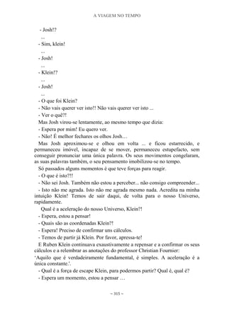 A VIAGEM NO TEMPO
~ 315 ~
- Josh!?
...
- Sim, klein!
...
- Josh!
...
- Klein!?
...
- Josh!
...
- O que foi Klein?
- Não vais querer ver isto!! Não vais querer ver isto ...
- Ver o quê?!
Mas Josh virou-se lentamente, ao mesmo tempo que dizia:
- Espera por mim! Eu quero ver.
- Não! É melhor fechares os olhos Josh…
Mas Josh aproximou-se e olhou em volta ... e ficou estarrecido, e
permaneceu imóvel, incapaz de se mover, permaneceu estupefacto, sem
conseguir pronunciar uma única palavra. Os seus movimentos congelaram,
as suas palavras também, o seu pensamento imobilizou-se no tempo.
Só passados alguns momentos é que teve forças para reagir.
- O que é isto?!!
- Não sei Josh. Também não estou a perceber... não consigo compreender...
- Isto não me agrada. Isto não me agrada mesmo nada. Acredita na minha
intuição Klein! Temos de sair daqui, de volta para o nosso Universo,
rapidamente.
Qual é a aceleração do nosso Universo, Klein?!
- Espera, estou a pensar!
- Quais são as coordenadas Klein?!
- Espera! Preciso de confirmar uns cálculos.
- Temos de partir já Klein. Por favor, apressa-te!
E Ruben Klein continuava exaustivamente a repensar e a confirmar os seus
cálculos e a relembrar as anotações do professor Christian Fournier:
„Aquilo que é verdadeiramente fundamental, é simples. A aceleração é a
única constante.'.
- Qual é a força de escape Klein, para podermos partir? Qual é, qual é?
- Espera um momento, estou a pensar …
 