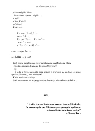 PENÉLOPE FOURNIER
~ 316 ~
- Pensa rápido Klein …
Pensa mais rápido …rápido …
- Josh?!
- Sim, Klein?!
- Cala-te!
E escrevia:
F = m.a… F = Q.E …
m.a = Q.E …
E = m.a / Q… E = m.c2
…
m.a / Q = m. c2
…
a / Q = c2
… a = Q. c2
…
e escreveu por fim …
a = 0,0144 … já está!
Josh pegou na folha para rever rapidamente os cálculos de Klein.
- É este o número de código do nosso Universo?!
- É!
- É esta a força requerida para atingir o Universo de destino, o nosso
querido Universo, tens a certeza?
Klein anui com a cabeça.
Josh apressou-se até ao programador de campo e introduziu os dados …
FIM
“ A vida tem um limite, mas o conhecimento é ilimitado.
Se usares aquilo que é limitado para perseguir aquilo que
não tem limite, estarás em perigo!”
- Chuang Tzu -
 