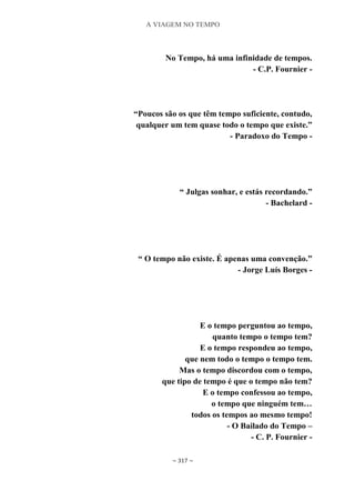 A VIAGEM NO TEMPO
~ 317 ~
No Tempo, há uma infinidade de tempos.
- C.P. Fournier -
“Poucos são os que têm tempo suficiente, contudo,
qualquer um tem quase todo o tempo que existe.”
- Paradoxo do Tempo -
“ Julgas sonhar, e estás recordando.”
- Bachelard -
“ O tempo não existe. É apenas uma convenção.”
- Jorge Luís Borges -
E o tempo perguntou ao tempo,
quanto tempo o tempo tem?
E o tempo respondeu ao tempo,
que nem todo o tempo o tempo tem.
Mas o tempo discordou com o tempo,
que tipo de tempo é que o tempo não tem?
E o tempo confessou ao tempo,
o tempo que ninguém tem…
todos os tempos ao mesmo tempo!
- O Bailado do Tempo –
- C. P. Fournier -
 