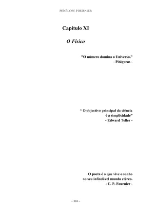 PENÉLOPE FOURNIER
~ 318 ~
Capítulo XI
O Físico
"O número domina o Universo.”
- Pitágoras -
“ O objectivo principal da ciência
é a simplicidade”
- Edward Teller -
O poeta é o que vive o sonho
no seu infindável mundo etéreo.
- C. P. Fournier -
 