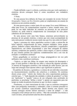 A VIAGEM NO TEMPO
~ 31 ~
- Tendo definido o que é a ciência, a próxima coisa que vocês aspirantes a
cientistas devem conseguir fazer é: como reconhecer um verdadeiro
cientista.
1ª Pista:
Se uma pessoa leva debaixo do braço um exemplar da revista National
Geographic; Nature; ou New Scientist, pode ser simplesmente um amante da
natureza ou um cientista amador;
Se uma pessoa passa a maior parte do seu tempo livre numa biblioteca a
olhar para livros, de comportamento esquisito e aéreo, tirando notas, este
pode ser um dado indicador de estarmos na presença de um potencial
cientista ou, pode tratar-se simplesmente da consumação de uma plano
cabalístico de um terrorista;
Se uma pessoa veste uma bata branca, estaremos provavelmente na
presença de um grande cientista, a menos que este esteja acompanhado de
uma outra pessoa vestida do mesmo modo mas que leve um colete de forças!
Agora, a presença de vários papelinhos escritos à mão a caírem-lhe do
bolso superior, congestionado de notas, integrais múltiplos, letras gregas
góticas, símbolos criptos indecifráveis, cálculos complicados e argumentos
impenetráveis, um cabelo desgrenhado e uma bata carregada de nódoas
sinistras, compostas por químicos, ácidos e óleos negros, é a prova evidente
de que estamos perante um espécime verdadeiramente raro e em vias de
extinção: o verdadeiro cientista!!
Várias gargalhadas se ouviram ao longe, propagando-se em eco pelo
anfiteatro, mas o professor continuou.
- Todavia, se tudo isto falhar, há sempre uma maneira de desempatar o
jogo. O teste perfeito é olhar-lhe nos olhos e colocar-lhe algumas questões.
A maioria da linguagem científica é tão recheada de calão técnico, que um
leigo mal consegue fazer apostas sobre o que significam as palavras.
Os padrões de discurso, a gramática e a sintaxe de um indivíduo consciente
ou inconscientemente científico são colectivos e evidentes. Os cientistas
dizem coisas como “ dentro dos limites dos erros experimentais podemos
concluir que…”; “tudo depende das unidades e ordens de grandeza”; se falar
em “partículas” e “quarks” trata-se de um refugiado num acelerador de
partículas; se proclamar “defina o termo” é apenas um argumento para dar
tempo ao orador da palestra de pensar no que vai dizer a seguir.
Finalmente, e o mais interessante de tudo, é que os cientistas conseguem
falar com parágrafos numerados e ordenados, como é costume proceder-se
em revistas científicas especializadas. Quem domina esta técnica com
mestria consegue mesmo utilizar asteriscos e notas de rodapé! – e não
conseguiu evitar esboçar um leve sorriso. - Mas não aconselho esta técnica a
vocês novatos, sem possuírem uma boa dose de prática.
 