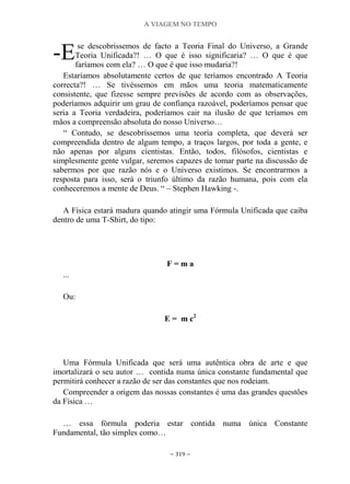 A VIAGEM NO TEMPO
~ 319 ~
se descobríssemos de facto a Teoria Final do Universo, a Grande
Teoria Unificada?! … O que é isso significaria? … O que é que
faríamos com ela? … O que é que isso mudaria?!
Estaríamos absolutamente certos de que teríamos encontrado A Teoria
correcta?! … Se tivéssemos em mãos uma teoria matematicamente
consistente, que fizesse sempre previsões de acordo com as observações,
poderíamos adquirir um grau de confiança razoável, poderíamos pensar que
seria a Teoria verdadeira, poderíamos cair na ilusão de que teríamos em
mãos a compreensão absoluta do nosso Universo…
“ Contudo, se descobríssemos uma teoria completa, que deverá ser
compreendida dentro de algum tempo, a traços largos, por toda a gente, e
não apenas por alguns cientistas. Então, todos, filósofos, cientistas e
simplesmente gente vulgar, seremos capazes de tomar parte na discussão de
sabermos por que razão nós e o Universo existimos. Se encontrarmos a
resposta para isso, será o triunfo último da razão humana, pois com ela
conheceremos a mente de Deus. “ – Stephen Hawking -.
A Física estará madura quando atingir uma Fórmula Unificada que caiba
dentro de uma T-Shirt, do tipo:
F = m a
...
Ou:
E = m c2
Uma Fórmula Unificada que será uma autêntica obra de arte e que
imortalizará o seu autor … contida numa única constante fundamental que
permitirá conhecer a razão de ser das constantes que nos rodeiam.
Compreender a origem das nossas constantes é uma das grandes questões
da Física …
… essa fórmula poderia estar contida numa única Constante
Fundamental, tão simples como…
-E
 