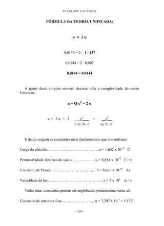 PENÉLOPE FOURNIER
~ 320 ~
FFÓÓRRMMUULLAA DDAA TTEEOORRIIAA UUNNIIFFIICCAADDAA::
aa == 22 αα
0,0144 = 2 . 1 / 137
0,0144 = 2 . 0,007
0,0144 = 0,0144
A partir deste simples número decorre toda a complexidade do nosso
Universo:
aa == QQ cc22
== 22 αα
a = 2 α = 2 . ___e2
___ = __e2
__
2. ε0. h . c ε0. h . c
E daqui surgem as constantes mais fundamentais que nos rodeiam:
Carga do electrão…………………………………..e = 1,602 x 10-19
C
Permissividade eléctrica do vácuo…………….. ε0 = 8,854 x 10-12
F / m
Constante de Planck……………………….….… h = 6,626 x 10-34
J.s
Velocidade da luz…………………………………..…c = 3 x 108
m / s
Todas estas constantes podem ser englobadas praticamente numa só:
Constante de estrutura fina…………………….. α = 7,297 x 10-3
≈ 1/137
 