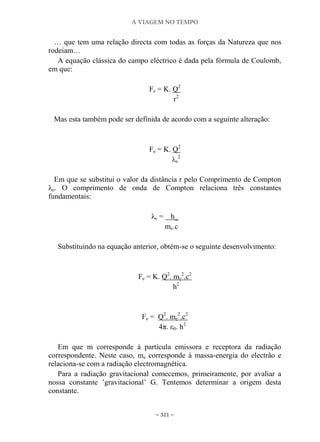 A VIAGEM NO TEMPO
~ 321 ~
… que tem uma relação directa com todas as forças da Natureza que nos
rodeiam…
A equação clássica do campo eléctrico é dada pela fórmula de Coulomb,
em que:
Fe = K. Q2
r2
Mas esta também pode ser definida de acordo com a seguinte alteração:
Fe = K. Q2
λe
2
Em que se substitui o valor da distância r pelo Comprimento de Compton
λe. O comprimento de onda de Compton relaciona três constantes
fundamentais:
λe = h_
me.c
Substituindo na equação anterior, obtém-se o seguinte desenvolvimento:
Fe = K. Q2
. me
2
.c2
h2
Fe = Q2
. me
2
.c2
4π. ε0. h2
Em que m corresponde à partícula emissora e receptora da radiação
correspondente. Neste caso, me corresponde à massa-energia do electrão e
relaciona-se com a radiação electromagnética.
Para a radiação gravitacional comecemos, primeiramente, por avaliar a
nossa constante ‟gravitacional‟ G. Tentemos determinar a origem desta
constante.
 