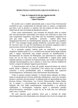PENÉLOPE FOURNIER
~ 322 ~
DEDUÇÃO DA CONSTANTE GRAVITACIONAL G
““ AAllggoo ssóó éé iimmppoossssíívveell aattéé qquuee aallgguuéémm dduuvviiddee
ee pprroovvee oo ccoonnttrráárriioo..””
-- AAllbbeerrtt EEiinnsstteeiinn --
De acordo com o modelo apresentado para a nossa Força Gravitacional
considera-se que a componente de atracção entre os corpos, a componente
que atrai e une os átomos e a matéria, não tem origem na fonte clássica e
tradicional de uma Gravidade produzida por massas.
Como vimos anteriormente, esta constante de atracção entre os corpos
não está directamente relacionada com massas mas relaciona-se antes com
uma componente magnética, cuja fonte está nos momentos magnéticos de
spin que todas as partículas possuem. Apesar desta força
magneto/gravitacional ser manifestamente pequena, na ordem de grandeza
de 10-40
, esta consegue atingir grandes distâncias e percorrer todo o espaço
do Universo uma vez que há transferência do momento magnético para o
macrocosmos através da força electromagnética clássica.
Se o momento angular cinético pode ser transferido, o momento
magnético também pode sê-lo e a evidência da emissão desta dupla radiação
para o espaço interestelar está sempre presente no desdobramento e
decomposição do espectro do Hidrogénio, que apresenta-nos sempre duas
riscas em vez de uma risca única. Compreender a origem desta dupla
radiação pertence ao domínio da Espectroscopia, que estuda a interacção da
radiação electromagnética com a matéria e, neste caso, teremos também de
incluir a origem da radiação magneto-gravitacional.
A Espectroscopia está na base do grande desenvolvimento da ciência
actual, desde a Química à Astrofísica. Esta ciência tem revelado novos
conceitos e novas possibilidades para a interpretação dos espectros
electromagnéticos, informações estas anteriormente desconhecidas.
Todos os átomos emitem radiação. A emissão desta radiação, de fotões,
pode ser produzida por diversas partículas subatómicas, como por exemplo,
protões e electrões em movimento. A radiação pode ser apresentada nas mais
diversas formas: Ultravioletas; Luz Visível; Infravermelho; Ondas Rádio,
etc. A origem e o processamento da emissão destes diversos tipos de
radiação não está ainda completamente compreendida e as primeiras
explicações e investigações começam agora a apresentar grandes
desenvolvimentos, mostrando a razão de ser de toda esta rica interacção
entre a luz e a matéria.
De uma maneira geral podemos dizer que a emissão de ondas
electromagnéticas está relacionada com alterações dos níveis de energia dos
 