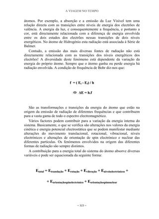 A VIAGEM NO TEMPO
~ 323 ~
átomos. Por exemplo, a absorção e a emissão da Luz Visível tem uma
relação directa com as transições entre níveis de energia dos electrões de
valência. A energia da luz, e consequentemente a frequência, e portanto a
cor, está directamente relacionada com a diferença de energia envolvida
entre os dois estados dos electrões nessas transições de dois níveis
energéticos. No átomo de Hidrogénio esta radiação está associada à Série de
Balmer.
Contudo, a emissão das mais diversas fontes de radiação não está
directamente relacionada com as transições dos níveis energéticos dos
electrões! A diversidade deste fenómeno está dependente da variação da
energia do próprio átomo. Sempre que o átomo ganha ou perde energia há
radiação envolvida. A condição de frequência de Bohr diz-nos que:
ff == (( EEii -- EEff)) // hh
 ΔΔEE == hh..ff
São as transformações e transições da energia do átomo que estão na
origem da emissão de radiação de diferentes frequências e que contribuem
para a vasta gama de todo o espectro electromagnético.
Vários factores podem contribuir para a variação da energia interna do
sistema. Basicamente, o que se verifica são alterações nos valores da energia
cinética e energia potencial electrostática que se podem manifestar mediante
alterações do movimento translacional, rotacional, vibracional, níveis
electrónicos e alterações de orientação de spin electrónico e nuclear das
diferentes partículas. Os fenómenos envolvidos na origem das diferentes
formas de radiação são sempre distintos.
A contribuição para a energia total do sistema do átomo absorve diversas
variáveis e pode ser equacionada da seguinte forma:
EEttoottaall == EEttrraannssllaaççããoo ++ EErroottaaççããoo ++ EEvviibbrraaççããoo ++ EEnníívveeiisseelleeccttrróónniiccooss ++
++ EEoorriieennttaaççããoossppiinneelleeccttrróónniiccoo ++ EEoorriieennttaaççããoossppiinnnnuucclleeaarr
 