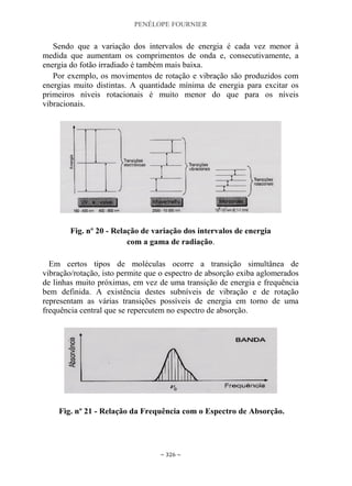 PENÉLOPE FOURNIER
~ 326 ~
Sendo que a variação dos intervalos de energia é cada vez menor à
medida que aumentam os comprimentos de onda e, consecutivamente, a
energia do fotão irradiado é também mais baixa.
Por exemplo, os movimentos de rotação e vibração são produzidos com
energias muito distintas. A quantidade mínima de energia para excitar os
primeiros níveis rotacionais é muito menor do que para os níveis
vibracionais.
Fig. nº 20 - Relação de variação dos intervalos de energia
com a gama de radiação.
Em certos tipos de moléculas ocorre a transição simultânea de
vibração/rotação, isto permite que o espectro de absorção exiba aglomerados
de linhas muito próximas, em vez de uma transição de energia e frequência
bem definida. A existência destes subníveis de vibração e de rotação
representam as várias transições possíveis de energia em torno de uma
frequência central que se repercutem no espectro de absorção.
Fig. nº 21 - Relação da Frequência com o Espectro de Absorção.
 