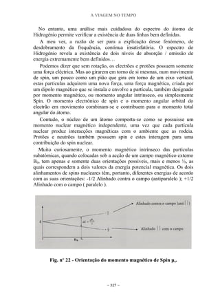 A VIAGEM NO TEMPO
~ 327 ~
No entanto, uma análise mais cuidadosa do espectro do átomo de
Hidrogénio permite verificar a existência de duas linhas bem definidas.
A meu ver, a razão de ser para a explicação desse fenómeno, de
desdobramento da frequência, continua insatisfatória. O espectro do
Hidrogénio revela a existência de dois níveis de absorção / emissão de
energia extremamente bem definidos…
Podemos dizer que sem rotação, os electrões e protões possuem somente
uma força eléctrica. Mas ao girarem em torno de si mesmas, num movimento
de spin, um pouco como um pião que gira em torno de um eixo vertical,
estas partículas adquirem uma nova força, uma força magnética, criada por
um dipolo magnético que se instala e envolve a partícula, também designado
por momento magnético, ou momento angular intrínseco, ou simplesmente
Spin. O momento electrónico de spin e o momento angular orbital do
electrão em movimento combinam-se e contribuem para o momento total
angular do átomo.
Contudo, o núcleo de um átomo comporta-se como se possuísse um
momento nuclear magnético independente, uma vez que cada partícula
nuclear produz interacções magnéticas com o ambiente que as rodeia.
Protões e neutrões também possuem spin e estes interagem para uma
contribuição do spin nuclear.
Muito curiosamente, o momento magnético intrínseco das partículas
subatómicas, quando colocadas sob a acção de um campo magnético externo
B0, tem apenas e somente duas orientações possíveis, mais e menos ½, as
quais correspondem a dois valores da energia potencial magnética. Os dois
alinhamentos de spins nucleares têm, portanto, diferentes energias de acordo
com as suas orientações: -1/2 Alinhado contra o campo (antiparalelo ); +1/2
Alinhado com o campo ( paralelo ).
Fig. nº 22 - Orientação do momento magnético de Spin μs.
 