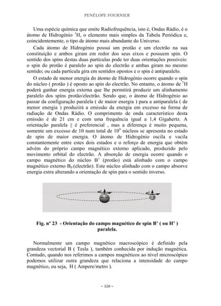 PENÉLOPE FOURNIER
~ 328 ~
Uma espécie química que emite Radiofrequência, isto é, Ondas Rádio, é o
átomo de Hidrogénio 1
H, o elemento mais simples da Tabela Periódica e,
coincidentemente, o tipo de átomo mais abundante do Universo.
Cada átomo de Hidrogénio possui um protão e um electrão na sua
constituição e ambos giram em redor dos seus eixos e possuem spin. O
sentido dos spins destas duas partículas pode ter duas orientações possíveis:
o spin do protão é paralelo ao spin do electrão e ambas giram no mesmo
sentido; ou cada partícula gira em sentidos opostos e o spin é antiparalelo.
O estado de menor energia do átomo de Hidrogénio ocorre quando o spin
do núcleo ( protão ) é oposto ao spin do electrão. No entanto, o átomo de 1
H
poderá ganhar energia externa que lhe permitirá produzir um alinhamento
paralelo dos spins protão/electrão. Sendo que, o átomo de Hidrogénio ao
passar da configuração paralela ( de maior energia ) para a antiparalela ( de
menor energia ) produzirá a emissão da energia em excesso na forma de
radiação de Ondas Rádio. O comprimento de onda característico desta
emissão é de 21 cm e com uma frequência igual a 1,4 Gigahertz. A
orientação paralela || é preferencial , mas a diferença é muito pequena,
somente um excesso de 10 num total de 106
núcleos se apresenta no estado
de spin de maior energia. O átomo de Hidrogénio oscila e vacila
constantemente entre estes dois estados e o reforço de energia que obtém
advém do próprio campo magnético externo aplicado, produzido pelo
movimento orbital do electrão. A absorção de energia ocorre quando o
campo magnético do núcleo B‟ (protão) está alinhado com o campo
magnético externo B0 (electrão). Este núcleo alinhado com o campo absorve
energia extra alterando a orientação de spin para o sentido inverso.
Fig. nº 23 - Orientação do campo magnético de spin B‟ ( ou H‟ )
paralela.
Normalmente um campo magnético macroscópico é definido pela
grandeza vectorial B ( Tesla ), também conhecida por indução magnética.
Contudo, quando nos referimos a campos magnéticos ao nível microscópico
podemos utilizar outra grandeza que relaciona a intensidade do campo
magnético, ou seja, H ( Ampere/metro ).
 