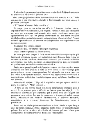 PENÉLOPE FOURNIER
~ 32 ~
E só assim é que conseguimos fazer uma avaliação definitiva de estarmos
na presença de um cientista genuíno. Ok?!
Mais umas gargalhadas e risos soavam camufladas em toda a sala. Tendo
conseguido o seu objectivo: a atenção e descontracção dos seus alunos, o
professor prosseguiu.
- „3º Tópico‟. Como ter êxito em ciência?
O truque para se ter êxito em ciência é inventar teorias, inovar,
experimentar novos caminhos e, ser original! Para isso, basta que se escolha
um tema que nos pareça minimamente interessante e cativante, mesmo que
aparentemente não seja de grande importância ou não tenha qualquer
utilidade prática, na verdade, quanto mais entediante e banal, melhor! Porque
diminui a probabilidade de aparecer um colega menos leal e apoderar-se das
nossas pesquisas.
Há apenas dois lemas a seguir:
O pequeno pode ser apenas o princípio do grande;
O que se faz de grande faz-se em silêncio.
Se bem que, nem sempre é fácil termos consciência de que aquilo que
fazemos é importante ou não. Um indicador de peso do nosso êxito reside no
facto de os outros cientistas começarem a comentar que estamos a trabalhar
em disparates e de outros cientistas seniores mencionarem que a investigação
na qual estamos a trabalhar é demasiado esotérica.
Todas estas pressões podem influenciar a nossa carreira e muitas vezes
comete-se um erro crucial: a falta de bom senso e autoconfiança para
prosseguirmos com as nossas pesquisas. Daí só resulta que acabaremos por
nos tornar num cientista frustrado. Por isso, não dêem demasiado ouvidos à
administração, instituição e orientadores para o qual trabalham. Decidam por
vós próprios.
Lembrem-se sempre: “ Algo só é impossível até que alguém duvide e
prove o contrário.” - Albert Einstein -.
À parte do seu enorme poder e da nossa dependência financeira estar à
mercê de orçamentos para a ciência, de bolsas para investigação, e de
instituições controladas por cientistas que a única coisa que exigem são
processos burocráticos. Em vez de passarmos o tempo a descobrir coisas
novas, passamo-lo em reuniões intermináveis, a escrever relatórios,
candidaturas e a preencher impressos de financiamentos, bolsas e
patrocínios.
Posto isto, se ainda quisermos continuar a fazer ciência, e após longos
anos de trabalho árduo, podemos chegar ao ponto de nos ser atribuído algum
prémio. Em todos os níveis da ciência há imensos prémios, talvez para
compensar os montantes irrisórios dos nossos vencimentos.
 