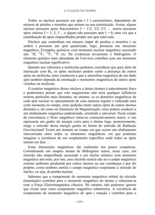 A VIAGEM NO TEMPO
~ 329 ~
Todos os núcleos possuem um spin ( I ) característico, dependente do
número de protões e neutrões que entram na sua constituição. Assim, alguns
núcleos possuem spins fraccionários I = 1/2; 3/2; 5/2 … outros possuem
spins inteiros I = 1; 2; 3 …e alguns não possuem spin I = 0, uma vez que a
contribuição de spins emparelhados produz um spin total nulo.
Núcleos que contenham um número ímpar de protões e neutrões ( ou
ambos ) possuem um spin quantizado, logo, possuem um momento
magnético. Exemplos químicos com momento nuclear magnético associado
são: 1
H; 13
C; 19
F; 31
P, etc. De evidenciar novamente o Hidrogénio. O
elemento químico mais abundante do Universo contribui com um momento
magnético nuclear significativo.
Quando nos referimos a moléculas podemos considerar que para além da
interacção com B0, os spins nucleares podem sentir a presença de outros
spins na molécula, estes conduzem a que a atmosfera magnética de um dado
spin também dependa da orientação e momentos magnéticos de outros spins
vizinhos na molécula.
O carácter magnético destes núcleos e destes átomos é naturalmente fraco
e poderíamos pensar que este magnetismo não teria qualquer influência
noutras partículas mais distantes, no entanto, se os domínios magnéticos de
cada spin nuclear se apresentarem de uma maneira regular e ordenada num
certo momento no tempo, estes poderão sentir outros spins de outros átomos
distantes e, tal como no fenómeno da Magnetização, estes podem conduzir a
um alinhamento magnético padronizado, orientado e universal. Neste estado
de ressonância o fluxo magnético torna-se consecutivamente maior, e isto
representa um ganho de energia extra para o átomo logo, posteriormente,
surge a emissão dessa energia ganha na forma de emissão de Radiação
Gravitacional! Existe um instante no tempo em que ocorre um alinhamento
sincronizado entre todos os momentos magnéticos, em que podemos
imaginar a existência de um acoplamento específico onde todos os spins
entram em fase …
Estas interacções magnéticas são realmente um pouco complexas.
Considerando um simples átomo de Hidrogénio temos, neste caso, um
electrão não emparelhado associado a um núcleo atómico com momento
magnético não nulo, por isso, esse electrão sentirá não só o campo magnético
externo ambiente produzido por outros átomos na sua vizinhança e por ele
próprio, como também sentirá o campo magnético respeitante à emissão do
núcleo, ou seja, do protão nuclear.
Sabemos que a componente do momento magnético orbital do electrão
(translação) contribui para o momento magnético do átomo e relaciona-se
com a Força Electromagnética clássica. No entanto, não podemos ignorar
que existe uma outra componente magnética subatómica. A existência da
componente do momento magnético de spin ( rotação ) contribui para o
 