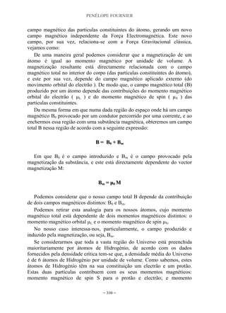 PENÉLOPE FOURNIER
~ 330 ~
campo magnético das partículas constituintes do átomo, gerando um novo
campo magnético independente da Força Electromagnética. Este novo
campo, por sua vez, relaciona-se com a Força Gravitacional clássica,
vejamos como:
De uma maneira geral podemos considerar que a magnetização de um
átomo é igual ao momento magnético por unidade de volume. A
magnetização resultante está directamente relacionada com o campo
magnético total no interior do corpo (das partículas constituintes do átomo),
e este por sua vez, depende do campo magnético aplicado externo (do
movimento orbital do electrão ). De modo que, o campo magnético total (B)
produzido por um átomo depende das contribuições do momento magnético
orbital do electrão ( μL ) e do momento magnético de spin ( μS ) das
partículas constituintes.
Da mesma forma em que numa dada região do espaço onde há um campo
magnético B0 provocado por um condutor percorrido por uma corrente, e ao
enchermos essa região com uma substância magnética, obteremos um campo
total B nessa região de acordo com a seguinte expressão:
BB == BB00 ++ BBmm
Em que B0 é o campo introduzido e Bm é o campo provocado pela
magnetização da substância, e este está directamente dependente do vector
magnetização M:
BBmm == μμ00 MM
Podemos considerar que o nosso campo total B depende da contribuição
de dois campos magnéticos distintos: B0 e Bm.
Podemos retirar esta analogia para os nossos átomos, cujo momento
magnético total está dependente de dois momentos magnéticos distintos: o
momento magnético orbital μL e o momento magnético de spin μS.
No nosso caso interessa-nos, particularmente, o campo produzido e
induzido pela magnetização, ou seja, Bm.
Se considerarmos que toda a vasta região do Universo está preenchida
maioritariamente por átomos de Hidrogénio, de acordo com os dados
fornecidos pela densidade crítica tem-se que, a densidade média do Universo
é de 6 átomos de Hidrogénio por unidade de volume. Como sabemos, estes
átomos de Hidrogénio têm na sua constituição um electrão e um protão.
Estas duas partículas contribuem com os seus momentos magnéticos:
momento magnético de spin S para o protão e electrão; e momento
 