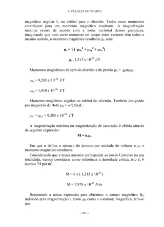 A VIAGEM NO TEMPO
~ 331 ~
magnético angular L ou orbital para o electrão. Todos esses momentos
contribuem para um momento magnético resultante. A magnetização
máxima ocorre de acordo com a soma vectorial dessas grandezas,
imaginando que num certo momento no tempo estes vectores têm todos o
mesmo sentido, o momento magnético resultante μr, será:
μr = √ ( μSe
2
+ μSp
2
+ μLe
2
)
μr = 1,313 x 10-23
J/T
Momentos magnéticos de spin do electrão e do protão μS = -gsmsμB:
μSe = 9,285 x 10-24
J/T
μSp = 1,410 x 10-26
J/T
Momento magnético angular ou orbital do electrão. Também designado
por magnetão de Bohr μB = -e/(2ml)L:
μB = μLe = 9,285 x 10-24
J/T
A magnetização máxima ou magnetização de saturação é obtida através
da seguinte expressão:
MM == nn..μμrr
Em que n define o número de átomos por unidade de volume e μr o
momento magnético resultante.
Considerando que a nossa amostra corresponde ao nosso Universo na sua
totalidade, iremos considerar como referência a densidade crítica, isto é, 6
átomos 1
H por m3
.
M = 6 x ( 11,,331133 xx 1100--2233
))
M = 7,878 x 10-23
A/m
Retomando a nossa expressão para obtermos o campo magnético Bm
induzido pela magnetização e tendo μμ00 como a constante magnética, tem-se
que:
 