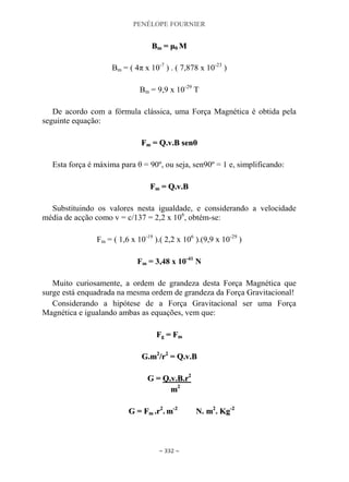 PENÉLOPE FOURNIER
~ 332 ~
BBmm == μμ00 MM
Bm = ( 4π x 10-7
) . ( 7,878 x 10-23
)
Bm = 9,9 x 10-29
T
De acordo com a fórmula clássica, uma Força Magnética é obtida pela
seguinte equação:
FFmm == QQ..vv..BB sseennθθ
Esta força é máxima para θ = 90º, ou seja, sen90º = 1 e, simplificando:
FFmm == QQ..vv..BB
Substituindo os valores nesta igualdade, e considerando a velocidade
média de acção como v = c/137 = 2,2 x 106
, obtém-se:
Fm = ( 1,6 x 10-19
).( 2,2 x 106
).(9,9 x 10-29
)
Fm = 3,48 x 10-41
N
Muito curiosamente, a ordem de grandeza desta Força Magnética que
surge está enquadrada na mesma ordem de grandeza da Força Gravitacional!
Considerando a hipótese de a Força Gravitacional ser uma Força
Magnética e igualando ambas as equações, vem que:
FFgg == FFmm
GG..mm22
//rr22
== QQ..vv..BB
GG == QQ..vv..BB..rr22
mm22
GG == FFmm ..rr22
.. mm--22
NN.. mm22
.. KKgg--22
 