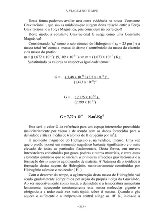 A VIAGEM NO TEMPO
~ 333 ~
Desta forma podemos avaliar uma outra evidência na nossa „Constante
Gravitacional‟, que são as unidades que surgem desta relação entre a Força
Gravitacional e a Força Magnética, pois coincidem na perfeição!!
Deste modo, a constante Gravitacional G surge como uma Constante
Magnética!
Considerando „rH‟ como o raio atómico do Hidrogénio ( rH = 25 pm ) e a
massa total „m‟ como a massa do átomo ( contribuição da massa do electrão
e da massa do protão:
m = ((1,672 x 10-27
)+(9,109 x 10-31
))  m = (1,673 x 10-27
) Kg.
Substituindo os valores na respectiva igualdade temos:
G = __( 3,48 x 10-41
).(2,5 x 10-11
)2
_
(1.673 x 10-27
)2
G = __( 2,175 x 10-62
)_
(2.799 x 10-54
)
GG == 77,,7777 xx 1100--99
NN..mm22
..KKgg--22
Este será o valor G de referência para um espaço interestelar preenchido
maioritariamente por vácuo e de acordo com os dados fornecidos para a
densidade crítica ( média de 6 átomos de Hidrogénio por m3
.).
O momento magnético do Hidrogénio é, na verdade, imenso. Uma vez
que o protão possui um momento magnético bastante significativo e o mais
elevado de todas as partículas fundamentais. Desta forma, em nuvens
interestelares constituídas por gases, poeiras e outros materiais, é entre estes
elementos químicos que se iniciam as primeiras atracções gravitacionais e a
formação dos primeiros aglomerados de matéria. A Natureza dá prioridade à
formação destas nuvens de Hidrogénio, maioritariamente constituídas por
Hidrogénio atómico e molecular ( H2 ).
Com o decorrer do tempo, a aglomeração desta massa de Hidrogénio vai
sendo gradualmente comprimida por acção da própria Força da Gravidade.
Ao ser sucessivamente comprimida, a densidade e a temperatura aumentam
lentamente, aquecendo constantemente esta massa molecular gigante e
obrigando-a a rodar cada vez mais rápido sobre si mesma. Quando o gás
aquece o suficiente e a temperatura central atinge os 107
K, inicia-se a
 
