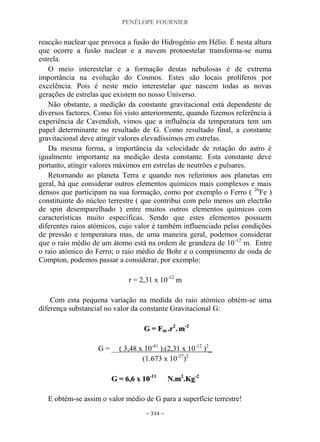 PENÉLOPE FOURNIER
~ 334 ~
reacção nuclear que provoca a fusão do Hidrogénio em Hélio. É nesta altura
que ocorre a fusão nuclear e a nuvem protoestelar transforma-se numa
estrela.
O meio interestelar e a formação destas nebulosas é de extrema
importância na evolução do Cosmos. Estes são locais prolíferos por
excelência. Pois é neste meio interestelar que nascem todas as novas
gerações de estrelas que existem no nosso Universo.
Não obstante, a medição da constante gravitacional está dependente de
diversos factores. Como foi visto anteriormente, quando fizemos referência à
experiência de Cavendish, vimos que a influência da temperatura tem um
papel determinante no resultado de G. Como resultado final, a constante
gravitacional deve atingir valores elevadíssimos em estrelas.
Da mesma forma, a importância da velocidade de rotação do astro é
igualmente importante na medição desta constante. Esta constante deve
portanto, atingir valores máximos em estrelas de neutrões e pulsares.
Retornando ao planeta Terra e quando nos referimos aos planetas em
geral, há que considerar outros elementos químicos mais complexos e mais
densos que participam na sua formação, como por exemplo o Ferro ( 26
Fe )
constituinte do núcleo terrestre ( que contribui com pelo menos um electrão
de spin desemparelhado ) entre muitos outros elementos químicos com
características muito específicas. Sendo que estes elementos possuem
diferentes raios atómicos, cujo valor é também influenciado pelas condições
de pressão e temperatura mas, de uma maneira geral, podemos considerar
que o raio médio de um átomo está na ordem de grandeza de 10-12
m. Entre
o raio atómico do Ferro; o raio médio de Bohr e o comprimento de onda de
Compton, podemos passar a considerar, por exemplo:
r = 2,31 x 10-12
m
Com esta pequena variação na medida do raio atómico obtém-se uma
diferença substancial no valor da constante Gravitacional G:
GG == FFmm ..rr22
.. mm--22
G = __( 3,48 x 10-41
).(2,31 x 10-12
)2
_
(1.673 x 10-27
)2
GG == 66,,66 xx 1100--1111
NN..mm22
..KKgg--22
E obtém-se assim o valor médio de G para a superfície terrestre!
 