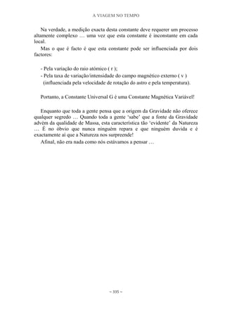 A VIAGEM NO TEMPO
~ 335 ~
Na verdade, a medição exacta desta constante deve requerer um processo
altamente complexo … uma vez que esta constante é inconstante em cada
local.
Mas o que é facto é que esta constante pode ser influenciada por dois
factores:
- Pela variação do raio atómico ( r );
- Pela taxa de variação/intensidade do campo magnético externo ( v )
(influenciada pela velocidade de rotação do astro e pela temperatura).
Portanto, a Constante Universal G é uma Constante Magnética Variável!
Enquanto que toda a gente pensa que a origem da Gravidade não oferece
qualquer segredo … Quando toda a gente „sabe‟ que a fonte da Gravidade
advém da qualidade de Massa, esta característica tão „evidente‟ da Natureza
… É no óbvio que nunca ninguém repara e que ninguém duvida e é
exactamente aí que a Natureza nos surpreende!
Afinal, não era nada como nós estávamos a pensar …
 